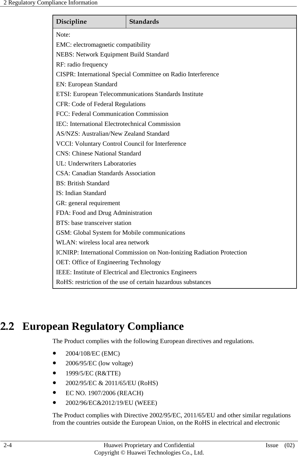 2 Regulatory Compliance Information     2-4  Huawei Proprietary and Confidential         Copyright © Huawei Technologies Co., Ltd.  Issue  (02)  Discipline  Standards Note: EMC: electromagnetic compatibility NEBS: Network Equipment Build Standard RF: radio frequency CISPR: International Special Committee on Radio Interference EN: European Standard ETSI: European Telecommunications Standards Institute CFR: Code of Federal Regulations FCC: Federal Communication Commission IEC: International Electrotechnical Commission AS/NZS: Australian/New Zealand Standard VCCI: Voluntary Control Council for Interference CNS: Chinese National Standard UL: Underwriters Laboratories CSA: Canadian Standards Association BS: British Standard IS: Indian Standard GR: general requirement FDA: Food and Drug Administration BTS: base transceiver station GSM: Global System for Mobile communications WLAN: wireless local area network ICNIRP: International Commission on Non-Ionizing Radiation Protection OET: Office of Engineering Technology IEEE: Institute of Electrical and Electronics Engineers RoHS: restriction of the use of certain hazardous substances  2.2   European Regulatory Compliance The Product complies with the following European directives and regulations.  2004/108/EC (EMC)  2006/95/EC (low voltage)  1999/5/EC (R&amp;TTE)  2002/95/EC &amp; 2011/65/EU (RoHS)  EC NO. 1907/2006 (REACH)  2002/96/EC&amp;2012/19/EU (WEEE) The Product complies with Directive 2002/95/EC, 2011/65/EU and other similar regulations from the countries outside the European Union, on the RoHS in electrical and electronic 