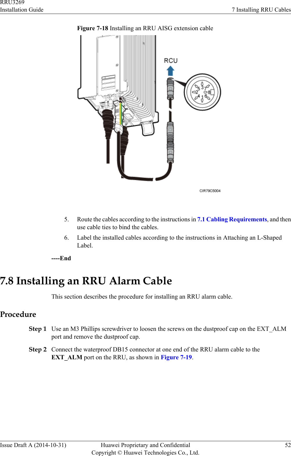 Figure 7-18 Installing an RRU AISG extension cable 5. Route the cables according to the instructions in 7.1 Cabling Requirements, and thenuse cable ties to bind the cables.6. Label the installed cables according to the instructions in Attaching an L-ShapedLabel.----End7.8 Installing an RRU Alarm CableThis section describes the procedure for installing an RRU alarm cable.ProcedureStep 1 Use an M3 Phillips screwdriver to loosen the screws on the dustproof cap on the EXT_ALMport and remove the dustproof cap.Step 2 Connect the waterproof DB15 connector at one end of the RRU alarm cable to theEXT_ALM port on the RRU, as shown in Figure 7-19.RRU3269Installation Guide 7 Installing RRU CablesIssue Draft A (2014-10-31) Huawei Proprietary and ConfidentialCopyright © Huawei Technologies Co., Ltd.52