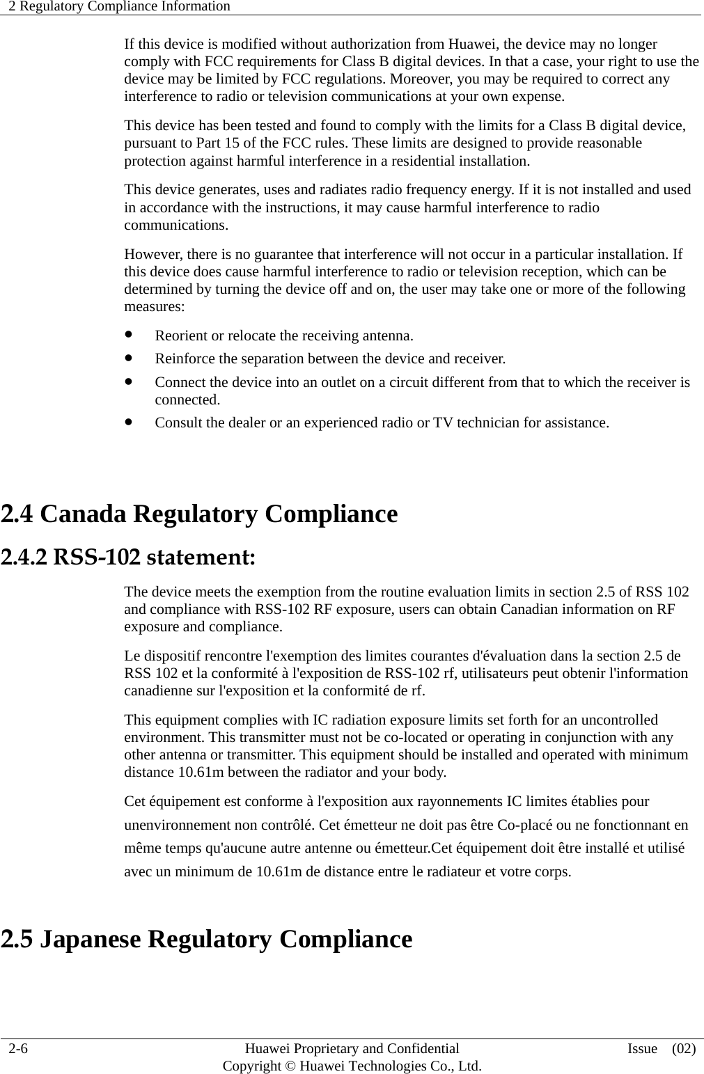 2 Regulatory Compliance Information     2-6  Huawei Proprietary and Confidential         Copyright © Huawei Technologies Co., Ltd.  Issue  (02)  If this device is modified without authorization from Huawei, the device may no longer comply with FCC requirements for Class B digital devices. In that a case, your right to use the device may be limited by FCC regulations. Moreover, you may be required to correct any interference to radio or television communications at your own expense. This device has been tested and found to comply with the limits for a Class B digital device, pursuant to Part 15 of the FCC rules. These limits are designed to provide reasonable protection against harmful interference in a residential installation. This device generates, uses and radiates radio frequency energy. If it is not installed and used in accordance with the instructions, it may cause harmful interference to radio communications. However, there is no guarantee that interference will not occur in a particular installation. If this device does cause harmful interference to radio or television reception, which can be determined by turning the device off and on, the user may take one or more of the following measures:  Reorient or relocate the receiving antenna.  Reinforce the separation between the device and receiver.  Connect the device into an outlet on a circuit different from that to which the receiver is connected.  Consult the dealer or an experienced radio or TV technician for assistance.  2.4 Canada Regulatory Compliance 2.4.2 RSS-102 statement: The device meets the exemption from the routine evaluation limits in section 2.5 of RSS 102 and compliance with RSS-102 RF exposure, users can obtain Canadian information on RF exposure and compliance.   Le dispositif rencontre l&apos;exemption des limites courantes d&apos;évaluation dans la section 2.5 de RSS 102 et la conformité à l&apos;exposition de RSS-102 rf, utilisateurs peut obtenir l&apos;information canadienne sur l&apos;exposition et la conformité de rf. This equipment complies with IC radiation exposure limits set forth for an uncontrolled environment. This transmitter must not be co-located or operating in conjunction with any other antenna or transmitter. This equipment should be installed and operated with minimum distance 10.61m between the radiator and your body. Cet équipement est conforme à l&apos;exposition aux rayonnements IC limites établies pour   unenvironnement non contrôlé. Cet émetteur ne doit pas être Co-placé ou ne fonctionnant en   même temps qu&apos;aucune autre antenne ou émetteur.Cet équipement doit être installé et utilisé   avec un minimum de 10.61m de distance entre le radiateur et votre corps. 2.5 Japanese Regulatory Compliance  
