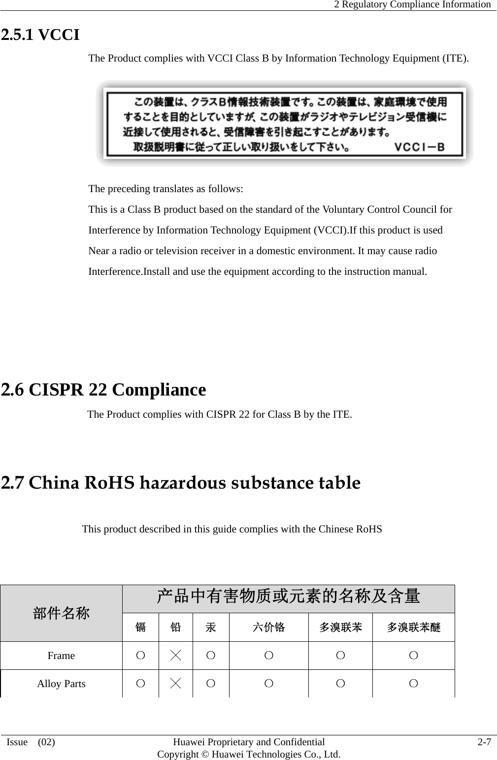    2 Regulatory Compliance Information  Issue  (02)  Huawei Proprietary and Confidential     Copyright © Huawei Technologies Co., Ltd.  2-7  2.5.1 VCCI The Product complies with VCCI Class B by Information Technology Equipment (ITE).  The preceding translates as follows: This is a Class B product based on the standard of the Voluntary Control Council for Interference by Information Technology Equipment (VCCI).If this product is used Near a radio or television receiver in a domestic environment. It may cause radio Interference.Install and use the equipment according to the instruction manual.    2.6 CISPR 22 Compliance                                 The Product complies with CISPR 22 for Class B by the ITE.  2.7 China RoHS hazardous substance table                 This product described in this guide complies with the Chinese RoHS   部件名称 产品中有害物质或元素的名称及含量 镉 铅 汞 六价铬 多溴联苯 多溴联苯醚 Frame  〇 ╳ 〇 〇 〇 〇 Alloy Parts  〇 ╳ 〇 〇 〇 〇 