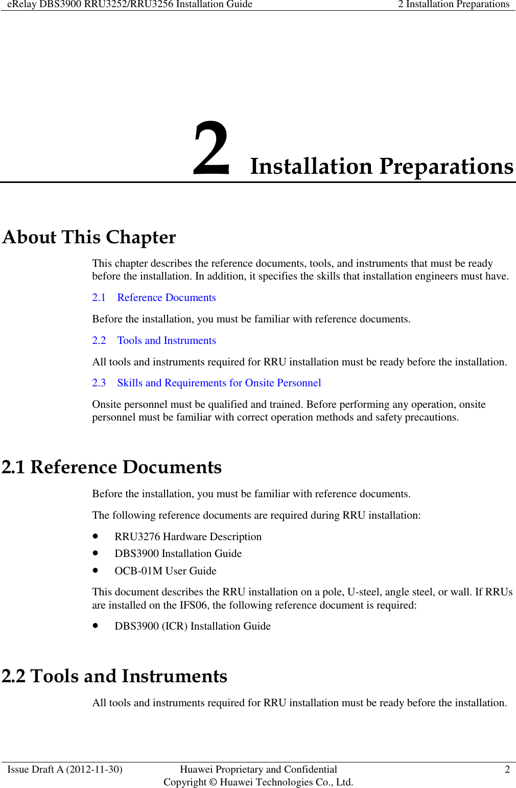 eRelay DBS3900 RRU3252/RRU3256 Installation Guide 2 Installation Preparations  Issue Draft A (2012-11-30) Huawei Proprietary and Confidential                                     Copyright © Huawei Technologies Co., Ltd. 2  2 Installation Preparations About This Chapter This chapter describes the reference documents, tools, and instruments that must be ready before the installation. In addition, it specifies the skills that installation engineers must have.   2.1    Reference Documents Before the installation, you must be familiar with reference documents. 2.2    Tools and Instruments All tools and instruments required for RRU installation must be ready before the installation.   2.3    Skills and Requirements for Onsite Personnel Onsite personnel must be qualified and trained. Before performing any operation, onsite personnel must be familiar with correct operation methods and safety precautions. 2.1 Reference Documents Before the installation, you must be familiar with reference documents. The following reference documents are required during RRU installation:  RRU3276 Hardware Description  DBS3900 Installation Guide  OCB-01M User Guide This document describes the RRU installation on a pole, U-steel, angle steel, or wall. If RRUs are installed on the IFS06, the following reference document is required:  DBS3900 (ICR) Installation Guide 2.2 Tools and Instruments All tools and instruments required for RRU installation must be ready before the installation.   