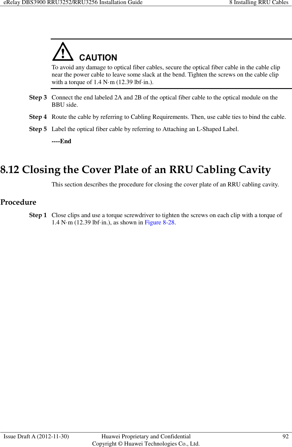 eRelay DBS3900 RRU3252/RRU3256 Installation Guide 8 Installing RRU Cables  Issue Draft A (2012-11-30) Huawei Proprietary and Confidential                                     Copyright © Huawei Technologies Co., Ltd. 92     To avoid any damage to optical fiber cables, secure the optical fiber cable in the cable clip near the power cable to leave some slack at the bend. Tighten the screws on the cable clip with a torque of 1.4 N·m (12.39 lbf·in.). Step 3 Connect the end labeled 2A and 2B of the optical fiber cable to the optical module on the BBU side. Step 4 Route the cable by referring to Cabling Requirements. Then, use cable ties to bind the cable. Step 5 Label the optical fiber cable by referring to Attaching an L-Shaped Label. ----End 8.12 Closing the Cover Plate of an RRU Cabling Cavity This section describes the procedure for closing the cover plate of an RRU cabling cavity. Procedure Step 1 Close clips and use a torque screwdriver to tighten the screws on each clip with a torque of 1.4 N·m (12.39 lbf·in.), as shown in Figure 8-28. 