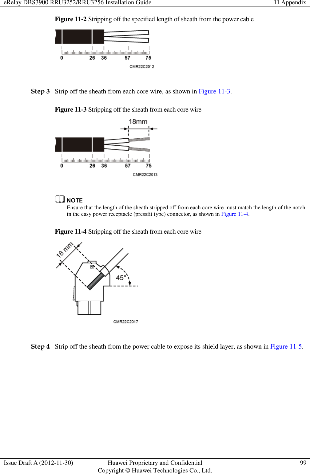 eRelay DBS3900 RRU3252/RRU3256 Installation Guide 11 Appendix  Issue Draft A (2012-11-30) Huawei Proprietary and Confidential                                     Copyright © Huawei Technologies Co., Ltd. 99  Figure 11-2 Stripping off the specified length of sheath from the power cable   Step 3 Strip off the sheath from each core wire, as shown in Figure 11-3.   Figure 11-3 Stripping off the sheath from each core wire    Ensure that the length of the sheath stripped off from each core wire must match the length of the notch in the easy power receptacle (pressfit type) connector, as shown in Figure 11-4.   Figure 11-4 Stripping off the sheath from each core wire   Step 4 Strip off the sheath from the power cable to expose its shield layer, as shown in Figure 11-5.   