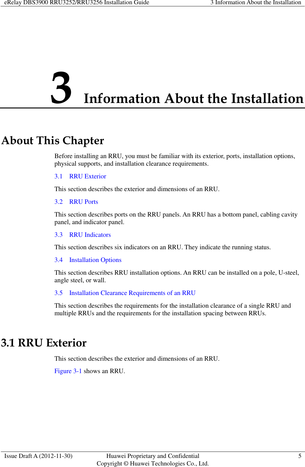 eRelay DBS3900 RRU3252/RRU3256 Installation Guide 3 Information About the Installation  Issue Draft A (2012-11-30) Huawei Proprietary and Confidential                                     Copyright © Huawei Technologies Co., Ltd. 5  3 Information About the Installation About This Chapter Before installing an RRU, you must be familiar with its exterior, ports, installation options, physical supports, and installation clearance requirements. 3.1    RRU Exterior This section describes the exterior and dimensions of an RRU. 3.2    RRU Ports This section describes ports on the RRU panels. An RRU has a bottom panel, cabling cavity panel, and indicator panel. 3.3    RRU Indicators This section describes six indicators on an RRU. They indicate the running status.   3.4    Installation Options This section describes RRU installation options. An RRU can be installed on a pole, U-steel, angle steel, or wall. 3.5    Installation Clearance Requirements of an RRU This section describes the requirements for the installation clearance of a single RRU and multiple RRUs and the requirements for the installation spacing between RRUs. 3.1 RRU Exterior This section describes the exterior and dimensions of an RRU. Figure 3-1 shows an RRU.   