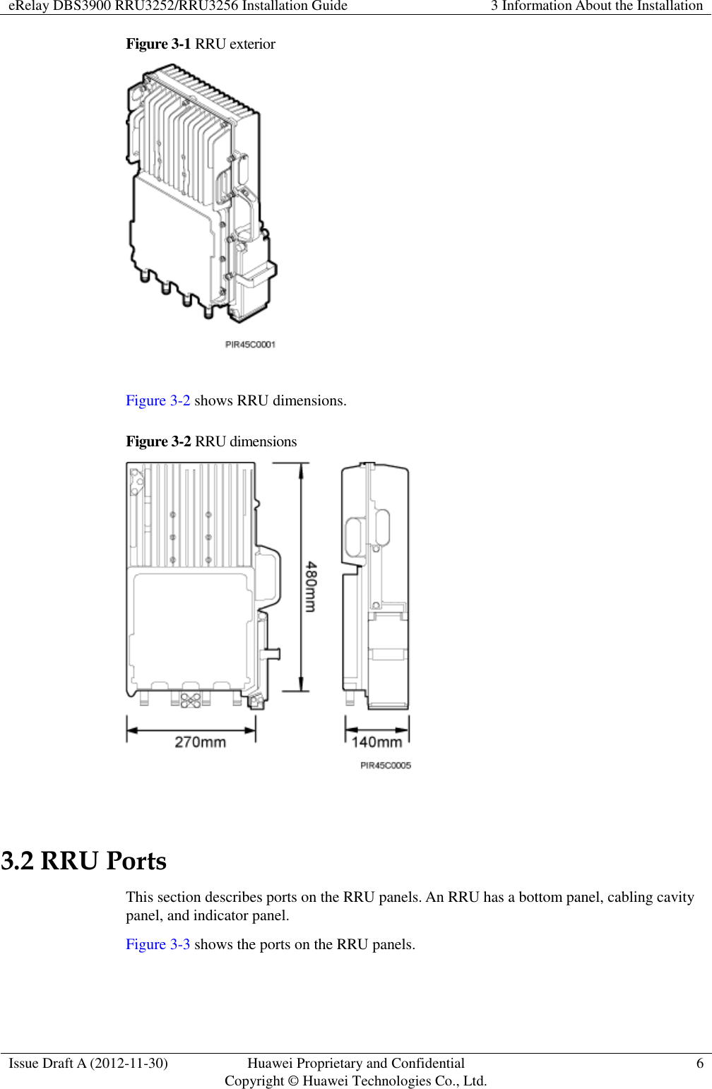 eRelay DBS3900 RRU3252/RRU3256 Installation Guide 3 Information About the Installation  Issue Draft A (2012-11-30) Huawei Proprietary and Confidential                                     Copyright © Huawei Technologies Co., Ltd. 6  Figure 3-1 RRU exterior   Figure 3-2 shows RRU dimensions. Figure 3-2 RRU dimensions   3.2 RRU Ports This section describes ports on the RRU panels. An RRU has a bottom panel, cabling cavity panel, and indicator panel. Figure 3-3 shows the ports on the RRU panels. 