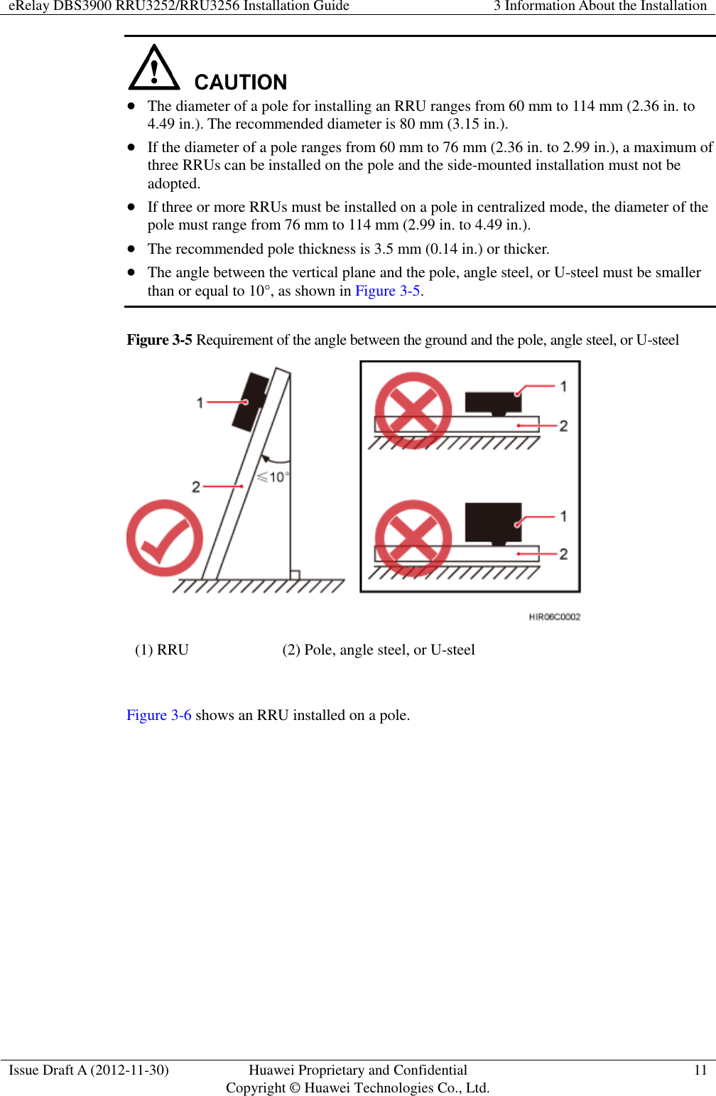 eRelay DBS3900 RRU3252/RRU3256 Installation Guide 3 Information About the Installation  Issue Draft A (2012-11-30) Huawei Proprietary and Confidential                                     Copyright © Huawei Technologies Co., Ltd. 11    The diameter of a pole for installing an RRU ranges from 60 mm to 114 mm (2.36 in. to 4.49 in.). The recommended diameter is 80 mm (3.15 in.).  If the diameter of a pole ranges from 60 mm to 76 mm (2.36 in. to 2.99 in.), a maximum of three RRUs can be installed on the pole and the side-mounted installation must not be adopted.  If three or more RRUs must be installed on a pole in centralized mode, the diameter of the pole must range from 76 mm to 114 mm (2.99 in. to 4.49 in.).  The recommended pole thickness is 3.5 mm (0.14 in.) or thicker.  The angle between the vertical plane and the pole, angle steel, or U-steel must be smaller than or equal to 10°, as shown in Figure 3-5. Figure 3-5 Requirement of the angle between the ground and the pole, angle steel, or U-steel  (1) RRU (2) Pole, angle steel, or U-steel  Figure 3-6 shows an RRU installed on a pole. 