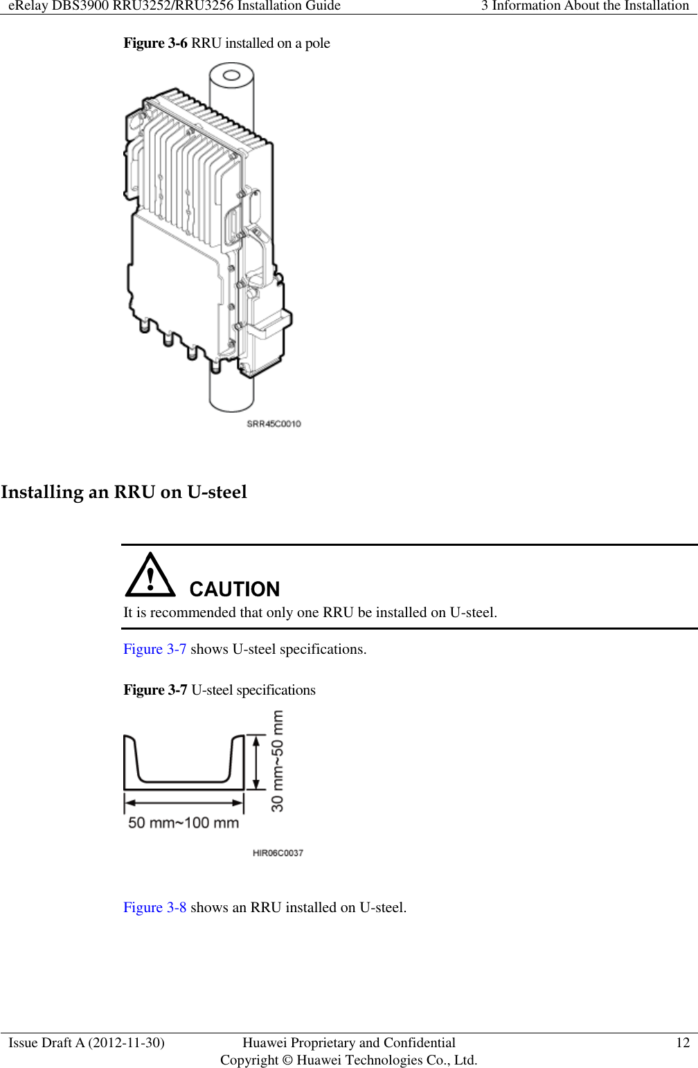 eRelay DBS3900 RRU3252/RRU3256 Installation Guide 3 Information About the Installation  Issue Draft A (2012-11-30) Huawei Proprietary and Confidential                                     Copyright © Huawei Technologies Co., Ltd. 12  Figure 3-6 RRU installed on a pole   Installing an RRU on U-steel   It is recommended that only one RRU be installed on U-steel. Figure 3-7 shows U-steel specifications. Figure 3-7 U-steel specifications   Figure 3-8 shows an RRU installed on U-steel. 