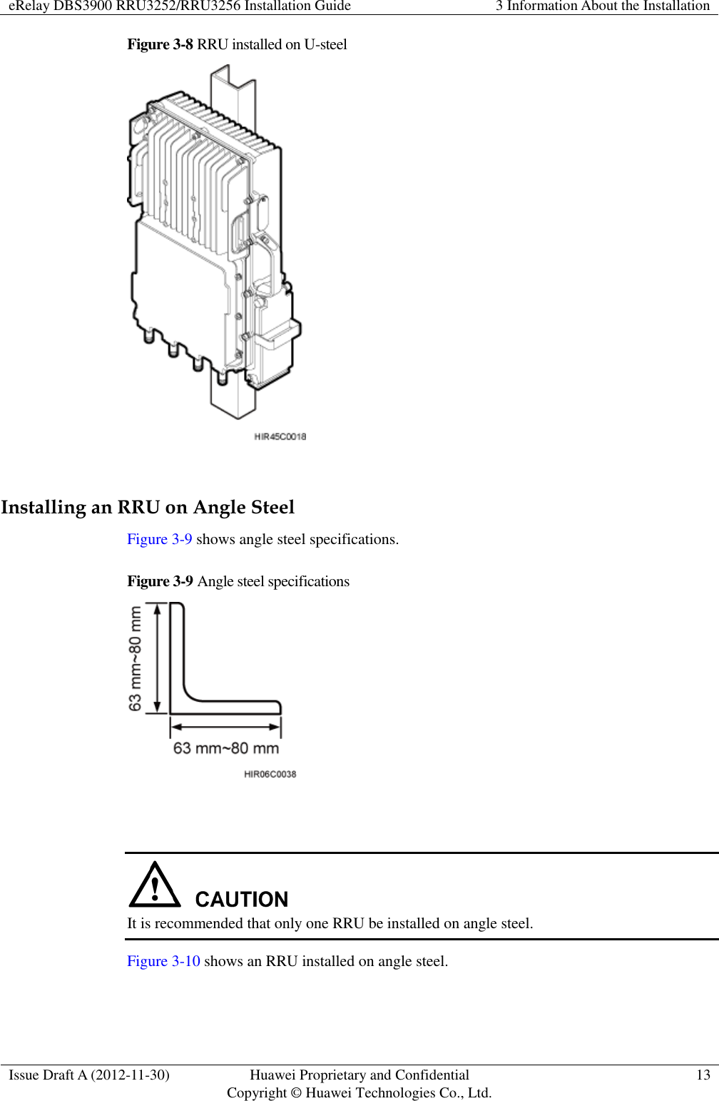 eRelay DBS3900 RRU3252/RRU3256 Installation Guide 3 Information About the Installation  Issue Draft A (2012-11-30) Huawei Proprietary and Confidential                                     Copyright © Huawei Technologies Co., Ltd. 13  Figure 3-8 RRU installed on U-steel   Installing an RRU on Angle Steel Figure 3-9 shows angle steel specifications. Figure 3-9 Angle steel specifications     It is recommended that only one RRU be installed on angle steel. Figure 3-10 shows an RRU installed on angle steel. 