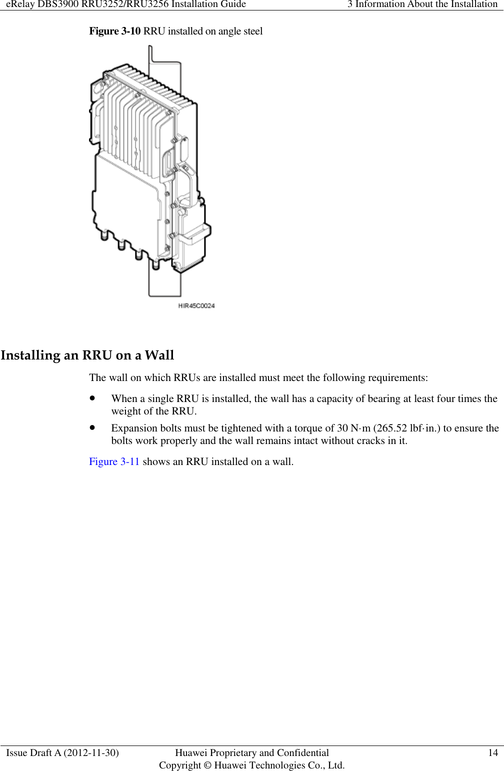 eRelay DBS3900 RRU3252/RRU3256 Installation Guide 3 Information About the Installation  Issue Draft A (2012-11-30) Huawei Proprietary and Confidential                                     Copyright © Huawei Technologies Co., Ltd. 14  Figure 3-10 RRU installed on angle steel   Installing an RRU on a Wall The wall on which RRUs are installed must meet the following requirements:    When a single RRU is installed, the wall has a capacity of bearing at least four times the weight of the RRU.  Expansion bolts must be tightened with a torque of 30 N·m (265.52 lbf·in.) to ensure the bolts work properly and the wall remains intact without cracks in it. Figure 3-11 shows an RRU installed on a wall. 