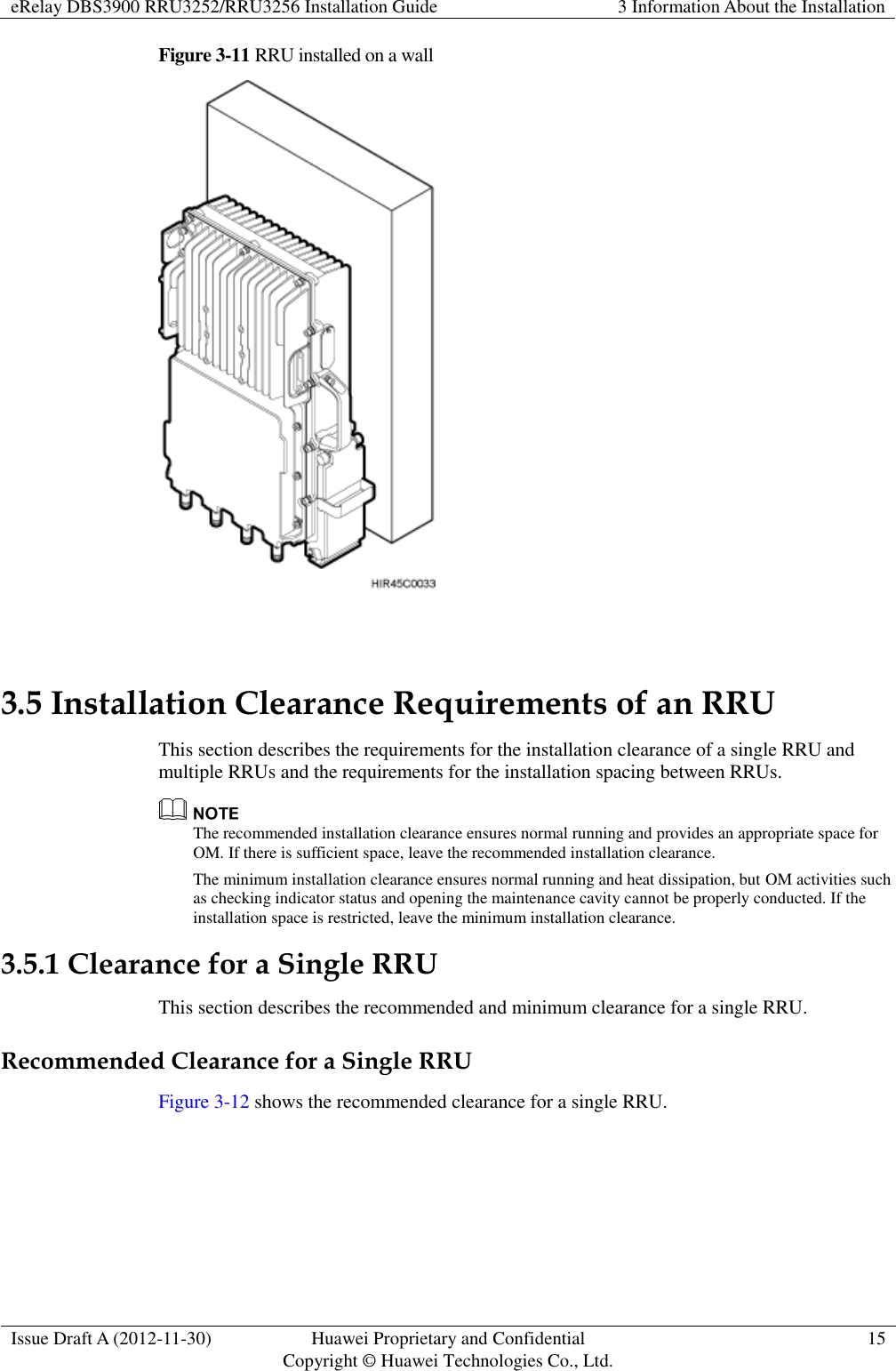 eRelay DBS3900 RRU3252/RRU3256 Installation Guide 3 Information About the Installation  Issue Draft A (2012-11-30) Huawei Proprietary and Confidential                                     Copyright © Huawei Technologies Co., Ltd. 15  Figure 3-11 RRU installed on a wall   3.5 Installation Clearance Requirements of an RRU This section describes the requirements for the installation clearance of a single RRU and multiple RRUs and the requirements for the installation spacing between RRUs.  The recommended installation clearance ensures normal running and provides an appropriate space for OM. If there is sufficient space, leave the recommended installation clearance. The minimum installation clearance ensures normal running and heat dissipation, but OM activities such as checking indicator status and opening the maintenance cavity cannot be properly conducted. If the installation space is restricted, leave the minimum installation clearance. 3.5.1 Clearance for a Single RRU This section describes the recommended and minimum clearance for a single RRU. Recommended Clearance for a Single RRU Figure 3-12 shows the recommended clearance for a single RRU. 