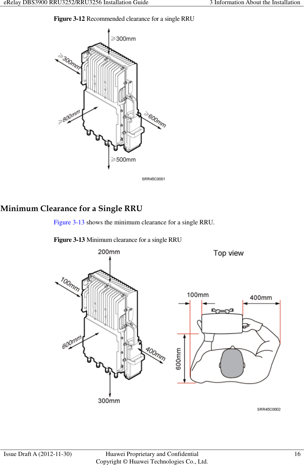 eRelay DBS3900 RRU3252/RRU3256 Installation Guide 3 Information About the Installation  Issue Draft A (2012-11-30) Huawei Proprietary and Confidential                                     Copyright © Huawei Technologies Co., Ltd. 16  Figure 3-12 Recommended clearance for a single RRU   Minimum Clearance for a Single RRU Figure 3-13 shows the minimum clearance for a single RRU. Figure 3-13 Minimum clearance for a single RRU   