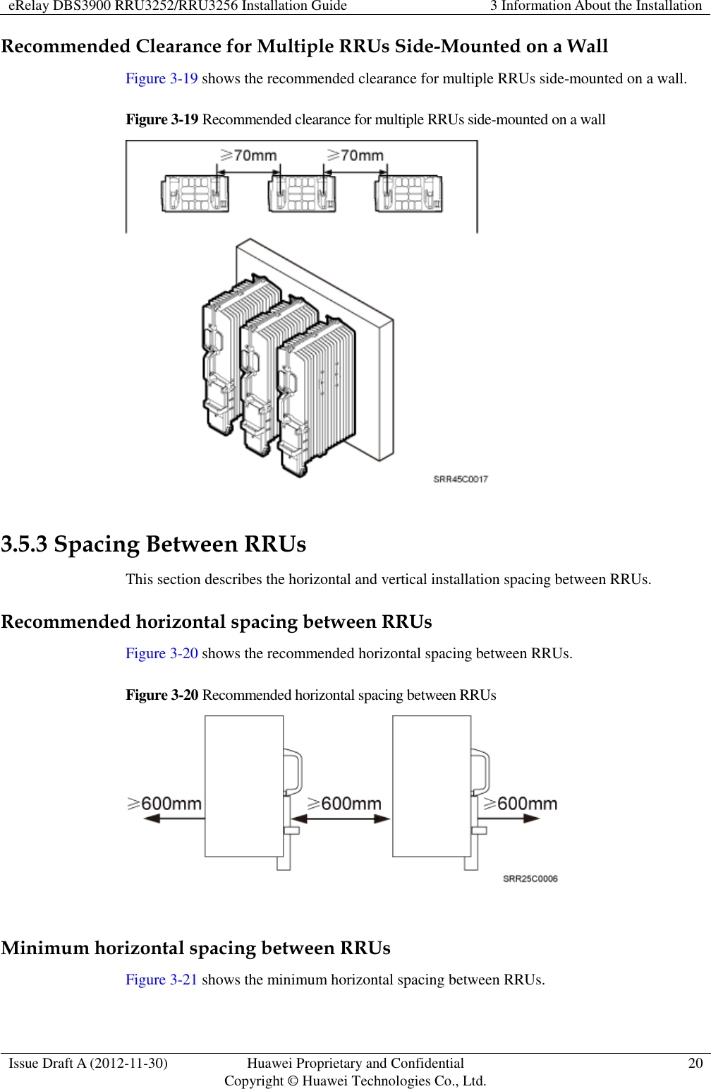eRelay DBS3900 RRU3252/RRU3256 Installation Guide 3 Information About the Installation  Issue Draft A (2012-11-30) Huawei Proprietary and Confidential                                     Copyright © Huawei Technologies Co., Ltd. 20  Recommended Clearance for Multiple RRUs Side-Mounted on a Wall Figure 3-19 shows the recommended clearance for multiple RRUs side-mounted on a wall.   Figure 3-19 Recommended clearance for multiple RRUs side-mounted on a wall   3.5.3 Spacing Between RRUs This section describes the horizontal and vertical installation spacing between RRUs. Recommended horizontal spacing between RRUs Figure 3-20 shows the recommended horizontal spacing between RRUs. Figure 3-20 Recommended horizontal spacing between RRUs   Minimum horizontal spacing between RRUs Figure 3-21 shows the minimum horizontal spacing between RRUs. 