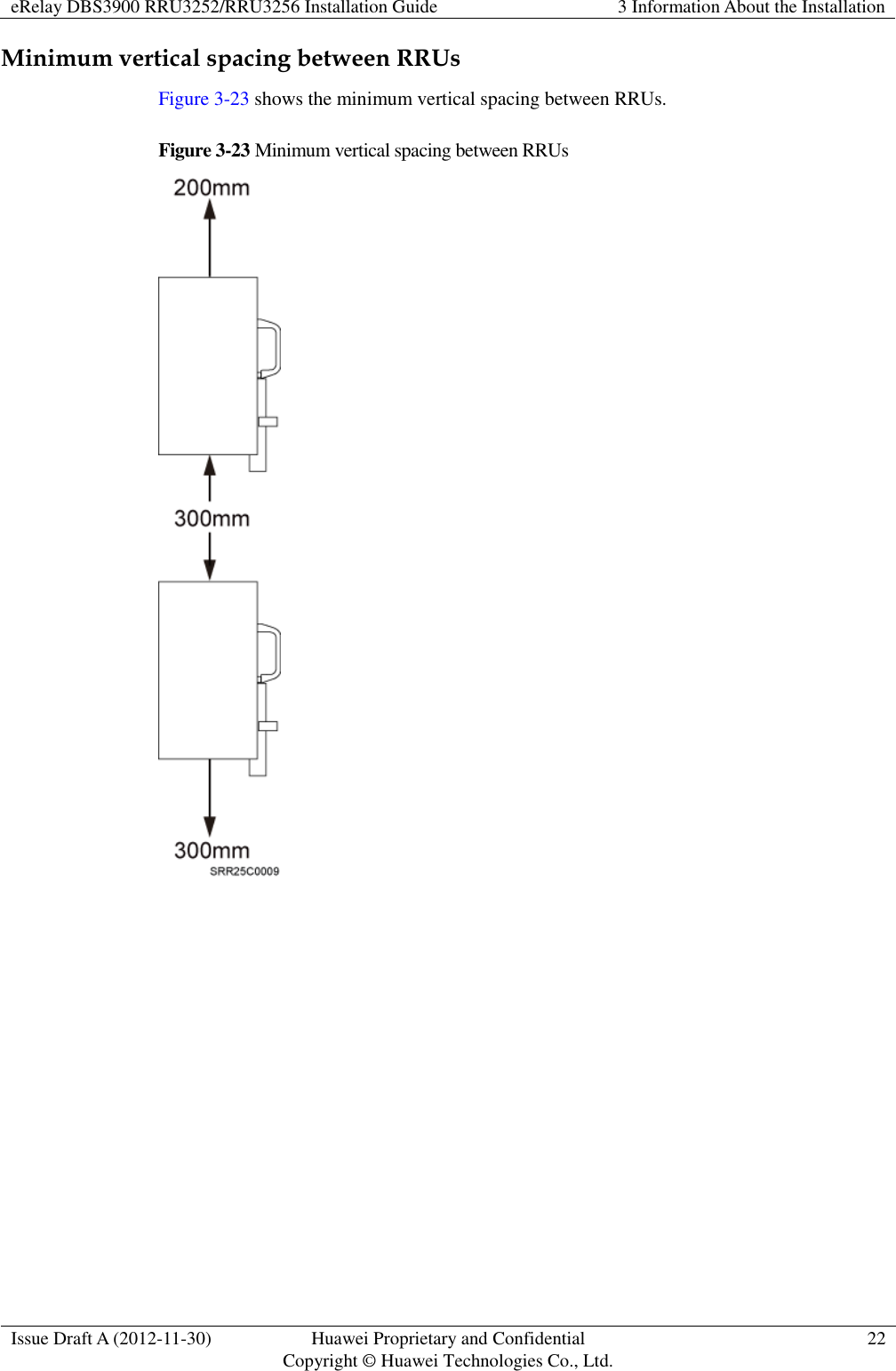 eRelay DBS3900 RRU3252/RRU3256 Installation Guide 3 Information About the Installation  Issue Draft A (2012-11-30) Huawei Proprietary and Confidential                                     Copyright © Huawei Technologies Co., Ltd. 22  Minimum vertical spacing between RRUs Figure 3-23 shows the minimum vertical spacing between RRUs. Figure 3-23 Minimum vertical spacing between RRUs  