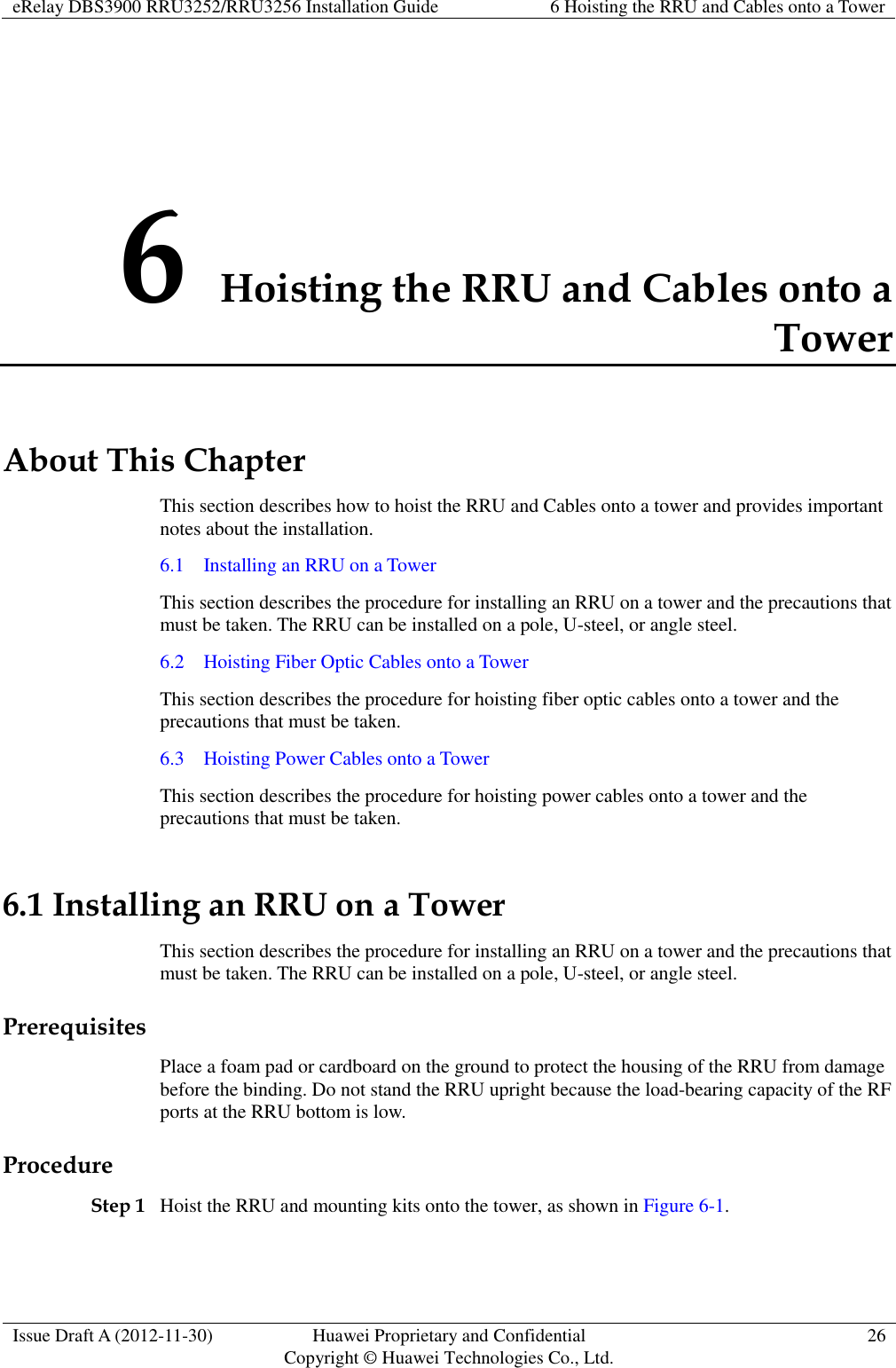 eRelay DBS3900 RRU3252/RRU3256 Installation Guide 6 Hoisting the RRU and Cables onto a Tower  Issue Draft A (2012-11-30) Huawei Proprietary and Confidential                                     Copyright © Huawei Technologies Co., Ltd. 26  6 Hoisting the RRU and Cables onto a Tower About This Chapter This section describes how to hoist the RRU and Cables onto a tower and provides important notes about the installation. 6.1    Installing an RRU on a Tower This section describes the procedure for installing an RRU on a tower and the precautions that must be taken. The RRU can be installed on a pole, U-steel, or angle steel. 6.2    Hoisting Fiber Optic Cables onto a Tower This section describes the procedure for hoisting fiber optic cables onto a tower and the precautions that must be taken. 6.3    Hoisting Power Cables onto a Tower This section describes the procedure for hoisting power cables onto a tower and the precautions that must be taken. 6.1 Installing an RRU on a Tower This section describes the procedure for installing an RRU on a tower and the precautions that must be taken. The RRU can be installed on a pole, U-steel, or angle steel. Prerequisites Place a foam pad or cardboard on the ground to protect the housing of the RRU from damage before the binding. Do not stand the RRU upright because the load-bearing capacity of the RF ports at the RRU bottom is low. Procedure Step 1 Hoist the RRU and mounting kits onto the tower, as shown in Figure 6-1. 