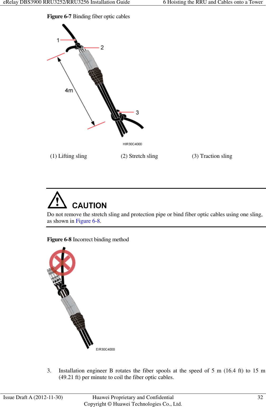 eRelay DBS3900 RRU3252/RRU3256 Installation Guide 6 Hoisting the RRU and Cables onto a Tower  Issue Draft A (2012-11-30) Huawei Proprietary and Confidential                                     Copyright © Huawei Technologies Co., Ltd. 32  Figure 6-7 Binding fiber optic cables  (1) Lifting sling (2) Stretch sling (3) Traction sling    Do not remove the stretch sling and protection pipe or bind fiber optic cables using one sling, as shown in Figure 6-8. Figure 6-8 Incorrect binding method   3. Installation engineer  B  rotates the  fiber spools at  the  speed of  5  m  (16.4  ft)  to  15  m (49.21 ft) per minute to coil the fiber optic cables. 