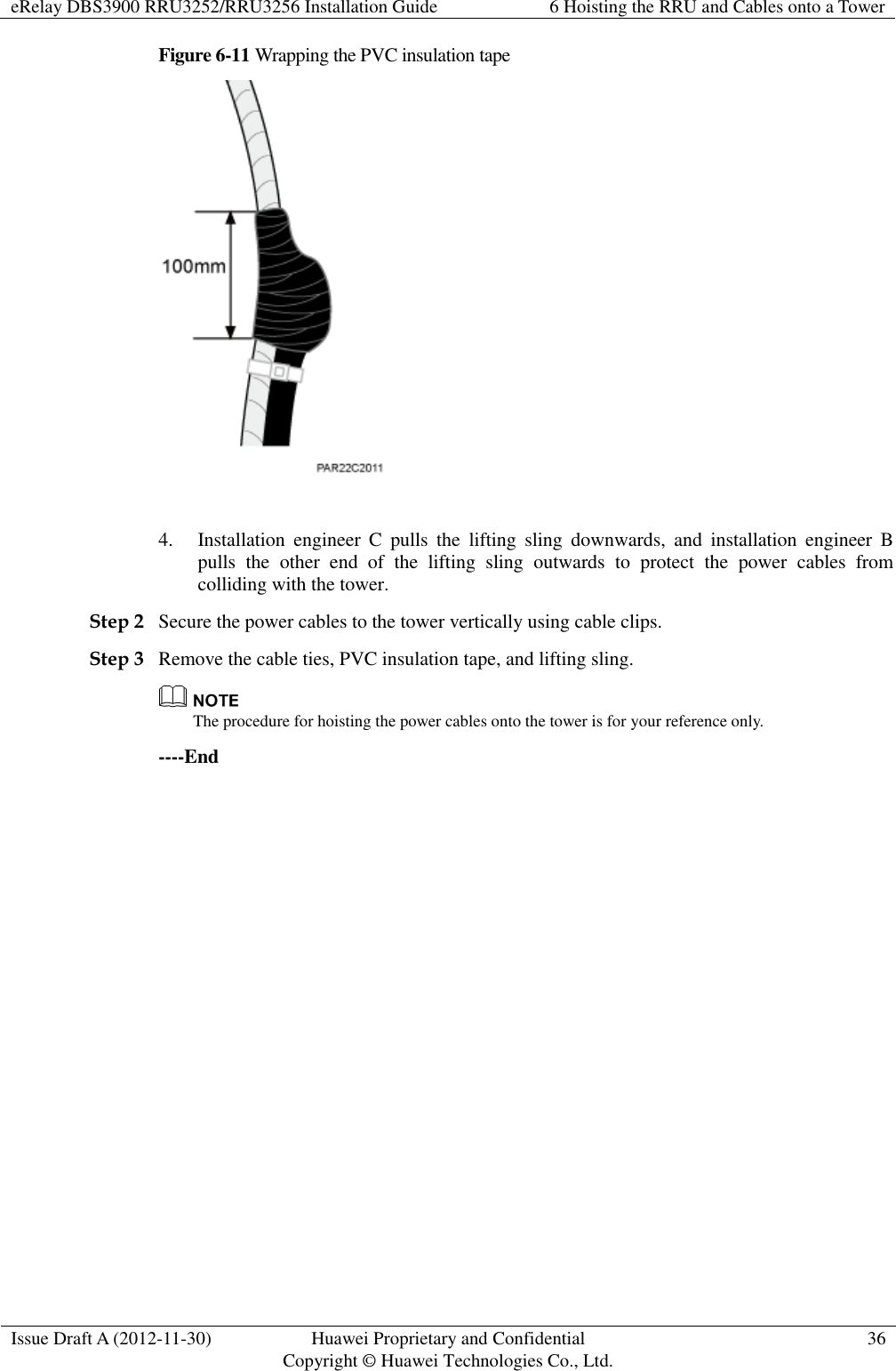 eRelay DBS3900 RRU3252/RRU3256 Installation Guide 6 Hoisting the RRU and Cables onto a Tower  Issue Draft A (2012-11-30) Huawei Proprietary and Confidential                                     Copyright © Huawei Technologies Co., Ltd. 36  Figure 6-11 Wrapping the PVC insulation tape   4. Installation  engineer  C  pulls  the  lifting  sling  downwards,  and  installation  engineer  B pulls  the  other  end  of  the  lifting  sling  outwards  to  protect  the  power  cables  from colliding with the tower. Step 2 Secure the power cables to the tower vertically using cable clips. Step 3 Remove the cable ties, PVC insulation tape, and lifting sling.  The procedure for hoisting the power cables onto the tower is for your reference only. ----End 
