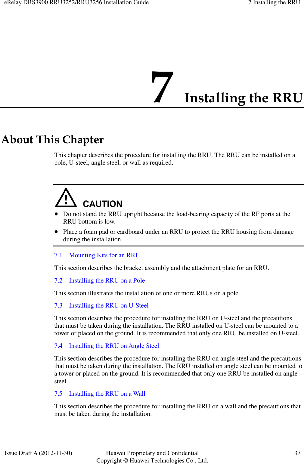 eRelay DBS3900 RRU3252/RRU3256 Installation Guide 7 Installing the RRU  Issue Draft A (2012-11-30) Huawei Proprietary and Confidential                                     Copyright © Huawei Technologies Co., Ltd. 37  7 Installing the RRU About This Chapter This chapter describes the procedure for installing the RRU. The RRU can be installed on a pole, U-steel, angle steel, or wall as required.      Do not stand the RRU upright because the load-bearing capacity of the RF ports at the RRU bottom is low.    Place a foam pad or cardboard under an RRU to protect the RRU housing from damage during the installation. 7.1    Mounting Kits for an RRU This section describes the bracket assembly and the attachment plate for an RRU. 7.2    Installing the RRU on a Pole This section illustrates the installation of one or more RRUs on a pole. 7.3    Installing the RRU on U-Steel This section describes the procedure for installing the RRU on U-steel and the precautions that must be taken during the installation. The RRU installed on U-steel can be mounted to a tower or placed on the ground. It is recommended that only one RRU be installed on U-steel.   7.4    Installing the RRU on Angle Steel This section describes the procedure for installing the RRU on angle steel and the precautions that must be taken during the installation. The RRU installed on angle steel can be mounted to a tower or placed on the ground. It is recommended that only one RRU be installed on angle steel.   7.5    Installing the RRU on a Wall This section describes the procedure for installing the RRU on a wall and the precautions that must be taken during the installation. 