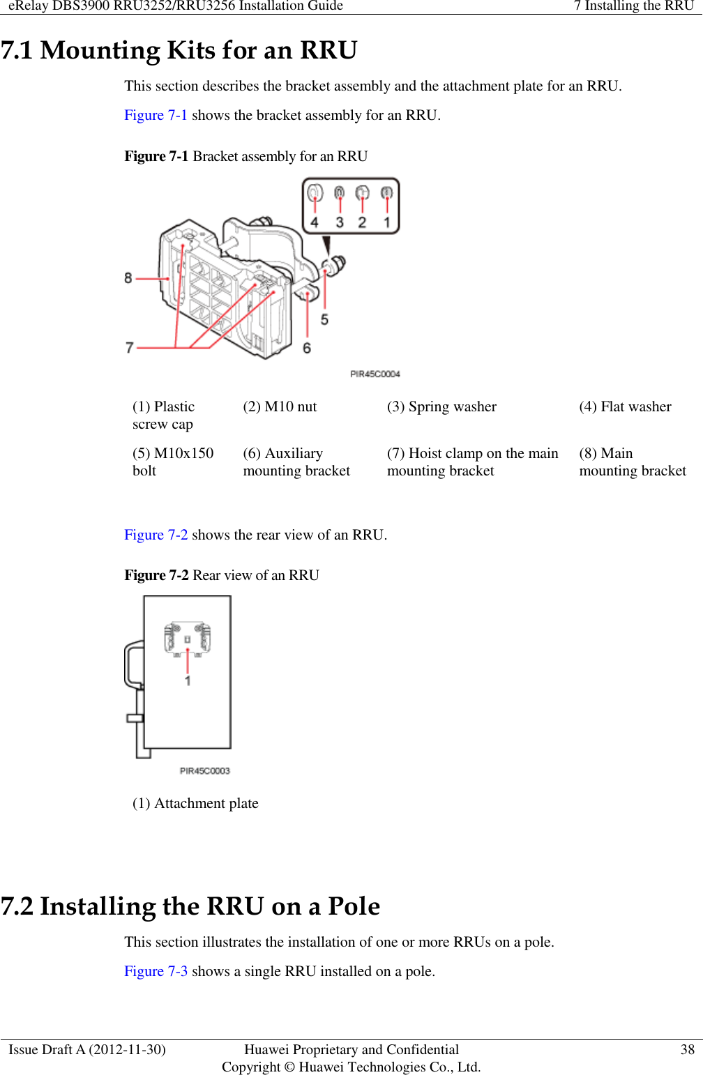 eRelay DBS3900 RRU3252/RRU3256 Installation Guide 7 Installing the RRU  Issue Draft A (2012-11-30) Huawei Proprietary and Confidential                                     Copyright © Huawei Technologies Co., Ltd. 38  7.1 Mounting Kits for an RRU This section describes the bracket assembly and the attachment plate for an RRU. Figure 7-1 shows the bracket assembly for an RRU. Figure 7-1 Bracket assembly for an RRU  (1) Plastic screw cap (2) M10 nut (3) Spring washer (4) Flat washer (5) M10x150 bolt (6) Auxiliary mounting bracket (7) Hoist clamp on the main mounting bracket (8) Main mounting bracket  Figure 7-2 shows the rear view of an RRU. Figure 7-2 Rear view of an RRU  (1) Attachment plate  7.2 Installing the RRU on a Pole This section illustrates the installation of one or more RRUs on a pole. Figure 7-3 shows a single RRU installed on a pole. 