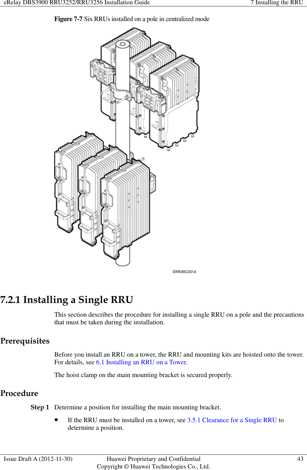 eRelay DBS3900 RRU3252/RRU3256 Installation Guide 7 Installing the RRU  Issue Draft A (2012-11-30) Huawei Proprietary and Confidential                                     Copyright © Huawei Technologies Co., Ltd. 43  Figure 7-7 Six RRUs installed on a pole in centralized mode   7.2.1 Installing a Single RRU This section describes the procedure for installing a single RRU on a pole and the precautions that must be taken during the installation. Prerequisites Before you install an RRU on a tower, the RRU and mounting kits are hoisted onto the tower. For details, see 6.1 Installing an RRU on a Tower.   The hoist clamp on the main mounting bracket is secured properly. Procedure Step 1 Determine a position for installing the main mounting bracket.    If the RRU must be installed on a tower, see 3.5.1 Clearance for a Single RRU to determine a position.   