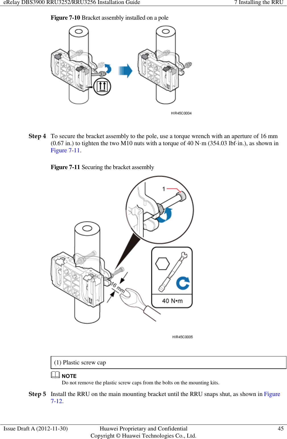 eRelay DBS3900 RRU3252/RRU3256 Installation Guide 7 Installing the RRU  Issue Draft A (2012-11-30) Huawei Proprietary and Confidential                                     Copyright © Huawei Technologies Co., Ltd. 45  Figure 7-10 Bracket assembly installed on a pole   Step 4 To secure the bracket assembly to the pole, use a torque wrench with an aperture of 16 mm (0.67 in.) to tighten the two M10 nuts with a torque of 40 N·m (354.03 lbf·in.), as shown in Figure 7-11.   Figure 7-11 Securing the bracket assembly   (1) Plastic screw cap  Do not remove the plastic screw caps from the bolts on the mounting kits.   Step 5 Install the RRU on the main mounting bracket until the RRU snaps shut, as shown in Figure 7-12. 