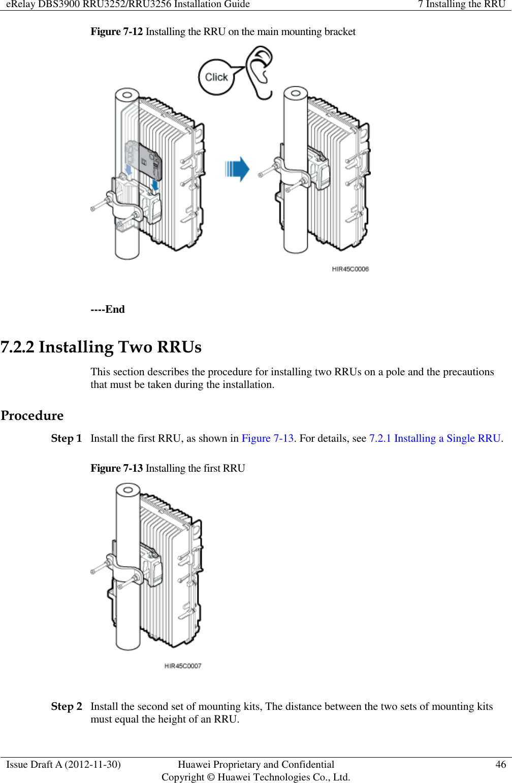 eRelay DBS3900 RRU3252/RRU3256 Installation Guide 7 Installing the RRU  Issue Draft A (2012-11-30) Huawei Proprietary and Confidential                                     Copyright © Huawei Technologies Co., Ltd. 46  Figure 7-12 Installing the RRU on the main mounting bracket   ----End 7.2.2 Installing Two RRUs This section describes the procedure for installing two RRUs on a pole and the precautions that must be taken during the installation. Procedure Step 1 Install the first RRU, as shown in Figure 7-13. For details, see 7.2.1 Installing a Single RRU. Figure 7-13 Installing the first RRU   Step 2 Install the second set of mounting kits, The distance between the two sets of mounting kits must equal the height of an RRU. 