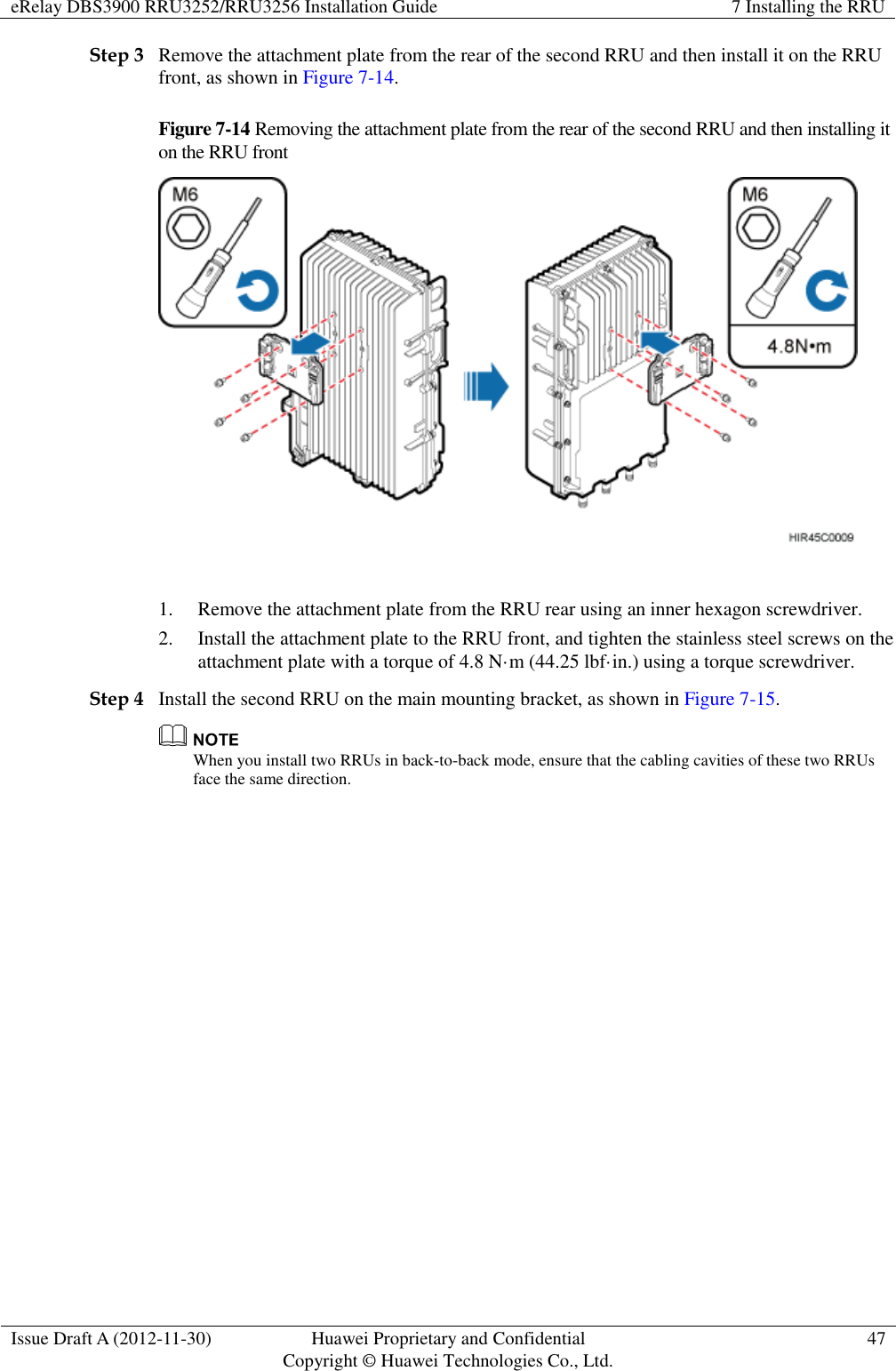 eRelay DBS3900 RRU3252/RRU3256 Installation Guide 7 Installing the RRU  Issue Draft A (2012-11-30) Huawei Proprietary and Confidential                                     Copyright © Huawei Technologies Co., Ltd. 47  Step 3 Remove the attachment plate from the rear of the second RRU and then install it on the RRU front, as shown in Figure 7-14.   Figure 7-14 Removing the attachment plate from the rear of the second RRU and then installing it on the RRU front   1. Remove the attachment plate from the RRU rear using an inner hexagon screwdriver. 2. Install the attachment plate to the RRU front, and tighten the stainless steel screws on the attachment plate with a torque of 4.8 N·m (44.25 lbf·in.) using a torque screwdriver.   Step 4 Install the second RRU on the main mounting bracket, as shown in Figure 7-15.  When you install two RRUs in back-to-back mode, ensure that the cabling cavities of these two RRUs face the same direction.   