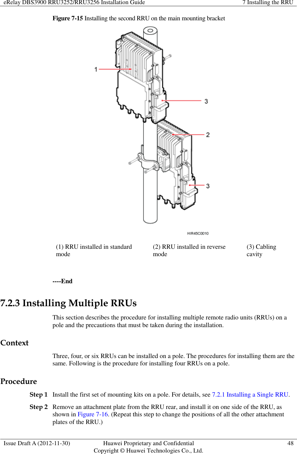 eRelay DBS3900 RRU3252/RRU3256 Installation Guide 7 Installing the RRU  Issue Draft A (2012-11-30) Huawei Proprietary and Confidential                                     Copyright © Huawei Technologies Co., Ltd. 48  Figure 7-15 Installing the second RRU on the main mounting bracket  (1) RRU installed in standard mode (2) RRU installed in reverse mode (3) Cabling cavity  ----End 7.2.3 Installing Multiple RRUs This section describes the procedure for installing multiple remote radio units (RRUs) on a pole and the precautions that must be taken during the installation. Context Three, four, or six RRUs can be installed on a pole. The procedures for installing them are the same. Following is the procedure for installing four RRUs on a pole. Procedure Step 1 Install the first set of mounting kits on a pole. For details, see 7.2.1 Installing a Single RRU. Step 2 Remove an attachment plate from the RRU rear, and install it on one side of the RRU, as shown in Figure 7-16. (Repeat this step to change the positions of all the other attachment plates of the RRU.) 