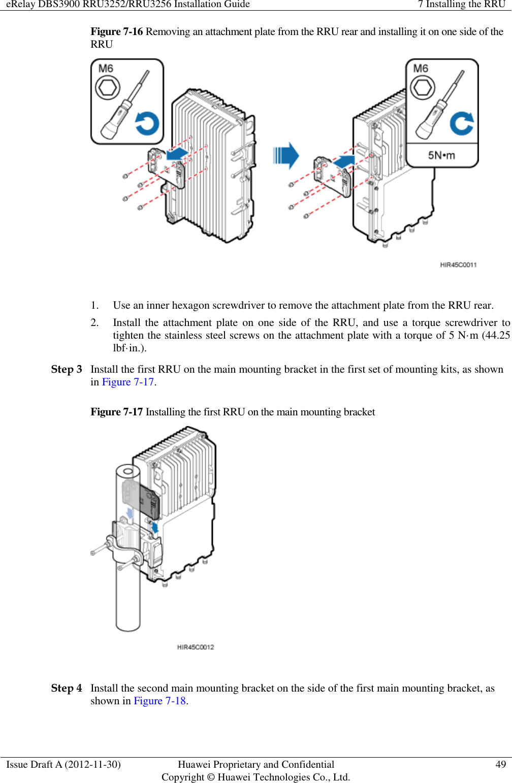 eRelay DBS3900 RRU3252/RRU3256 Installation Guide 7 Installing the RRU  Issue Draft A (2012-11-30) Huawei Proprietary and Confidential                                     Copyright © Huawei Technologies Co., Ltd. 49  Figure 7-16 Removing an attachment plate from the RRU rear and installing it on one side of the RRU   1. Use an inner hexagon screwdriver to remove the attachment plate from the RRU rear. 2. Install the attachment plate  on  one  side  of the RRU,  and  use a torque  screwdriver to tighten the stainless steel screws on the attachment plate with a torque of 5 N·m (44.25 lbf·in.). Step 3 Install the first RRU on the main mounting bracket in the first set of mounting kits, as shown in Figure 7-17. Figure 7-17 Installing the first RRU on the main mounting bracket   Step 4 Install the second main mounting bracket on the side of the first main mounting bracket, as shown in Figure 7-18. 