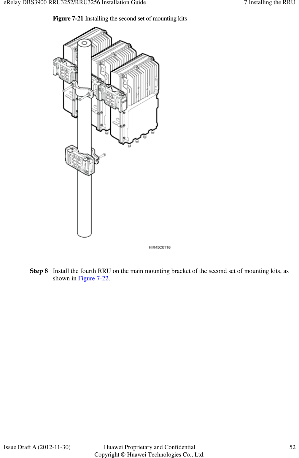 eRelay DBS3900 RRU3252/RRU3256 Installation Guide 7 Installing the RRU  Issue Draft A (2012-11-30) Huawei Proprietary and Confidential                                     Copyright © Huawei Technologies Co., Ltd. 52  Figure 7-21 Installing the second set of mounting kits   Step 8 Install the fourth RRU on the main mounting bracket of the second set of mounting kits, as shown in Figure 7-22. 