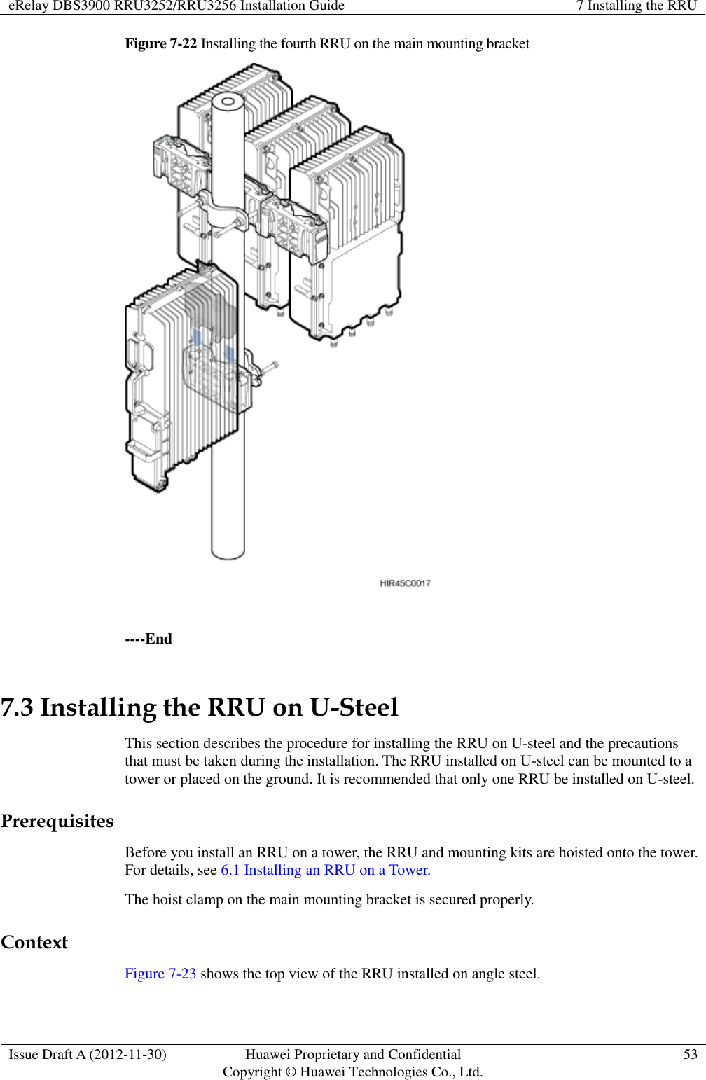 eRelay DBS3900 RRU3252/RRU3256 Installation Guide 7 Installing the RRU  Issue Draft A (2012-11-30) Huawei Proprietary and Confidential                                     Copyright © Huawei Technologies Co., Ltd. 53  Figure 7-22 Installing the fourth RRU on the main mounting bracket   ----End 7.3 Installing the RRU on U-Steel This section describes the procedure for installing the RRU on U-steel and the precautions that must be taken during the installation. The RRU installed on U-steel can be mounted to a tower or placed on the ground. It is recommended that only one RRU be installed on U-steel.   Prerequisites Before you install an RRU on a tower, the RRU and mounting kits are hoisted onto the tower. For details, see 6.1 Installing an RRU on a Tower.   The hoist clamp on the main mounting bracket is secured properly. Context Figure 7-23 shows the top view of the RRU installed on angle steel. 