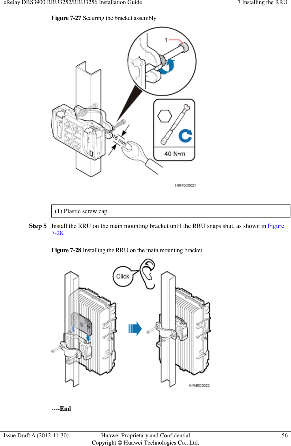 eRelay DBS3900 RRU3252/RRU3256 Installation Guide 7 Installing the RRU  Issue Draft A (2012-11-30) Huawei Proprietary and Confidential                                     Copyright © Huawei Technologies Co., Ltd. 56  Figure 7-27 Securing the bracket assembly   (1) Plastic screw cap Step 5 Install the RRU on the main mounting bracket until the RRU snaps shut, as shown in Figure 7-28. Figure 7-28 Installing the RRU on the main mounting bracket   ----End 