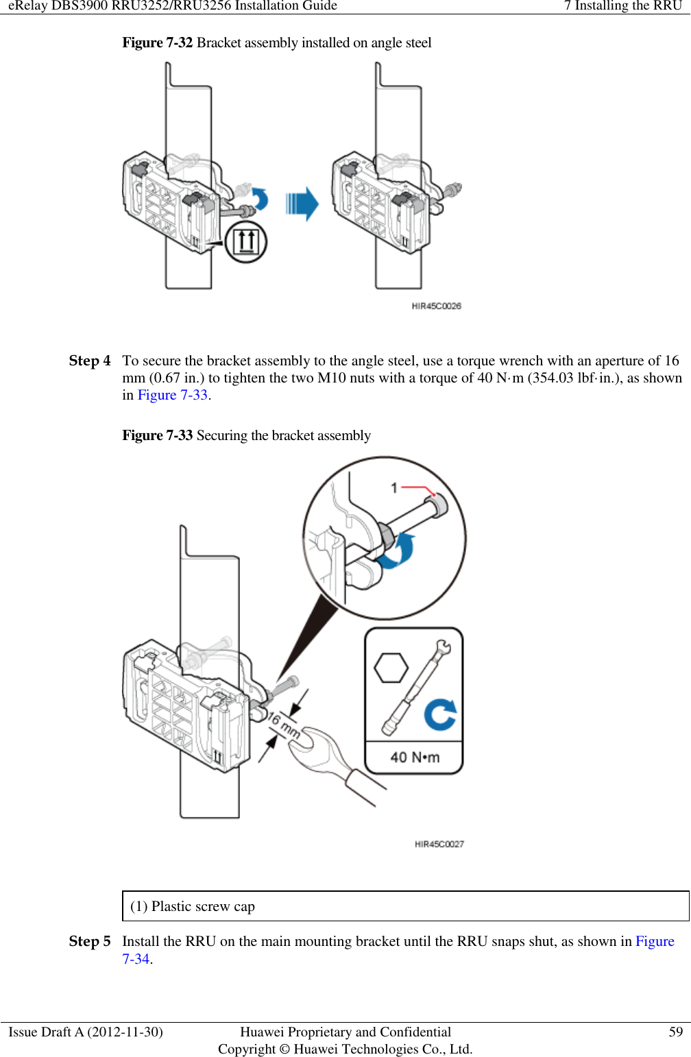 eRelay DBS3900 RRU3252/RRU3256 Installation Guide 7 Installing the RRU  Issue Draft A (2012-11-30) Huawei Proprietary and Confidential                                     Copyright © Huawei Technologies Co., Ltd. 59  Figure 7-32 Bracket assembly installed on angle steel   Step 4 To secure the bracket assembly to the angle steel, use a torque wrench with an aperture of 16 mm (0.67 in.) to tighten the two M10 nuts with a torque of 40 N·m (354.03 lbf·in.), as shown in Figure 7-33.   Figure 7-33 Securing the bracket assembly   (1) Plastic screw cap Step 5 Install the RRU on the main mounting bracket until the RRU snaps shut, as shown in Figure 7-34. 