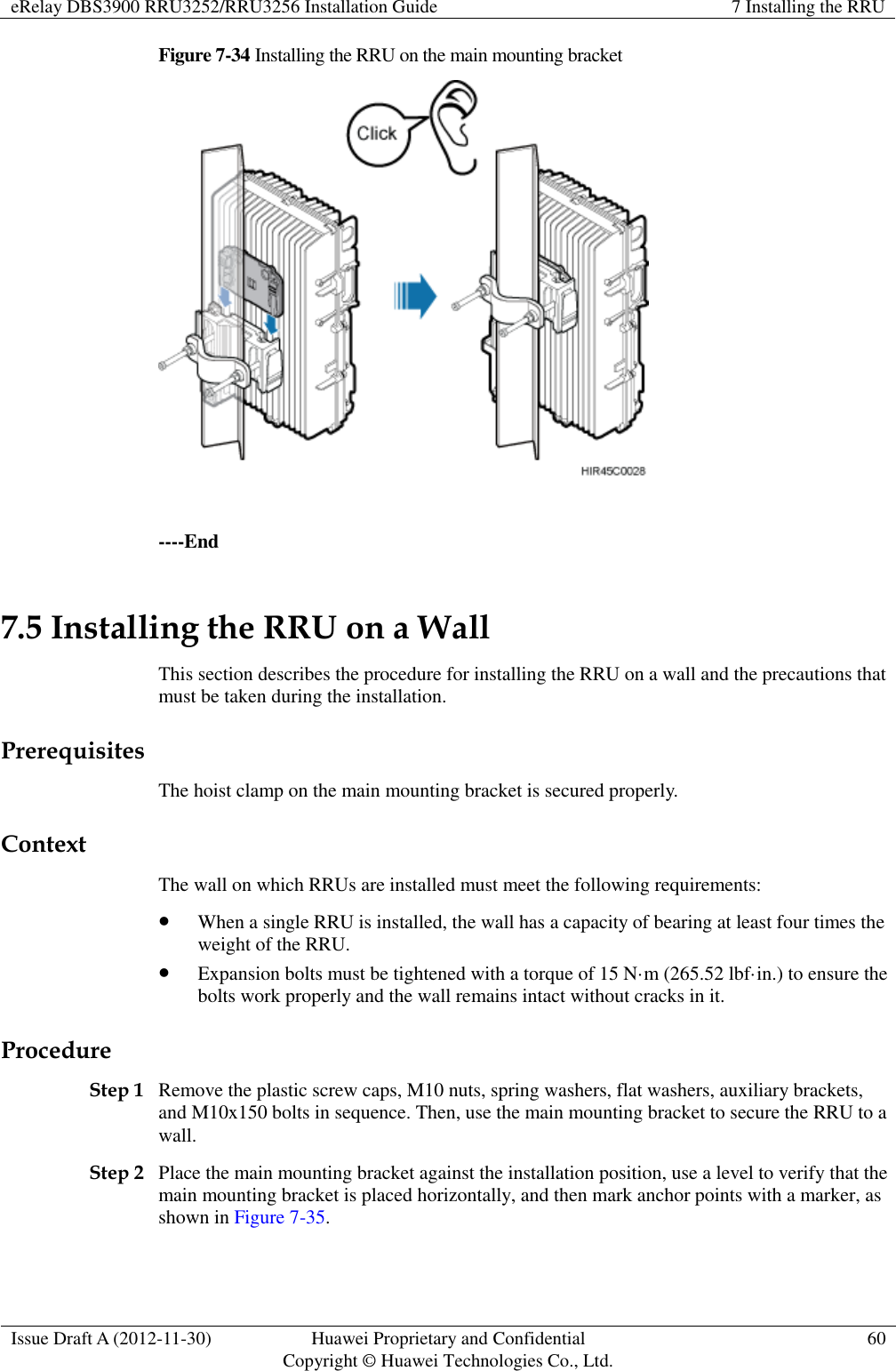 eRelay DBS3900 RRU3252/RRU3256 Installation Guide 7 Installing the RRU  Issue Draft A (2012-11-30) Huawei Proprietary and Confidential                                     Copyright © Huawei Technologies Co., Ltd. 60  Figure 7-34 Installing the RRU on the main mounting bracket   ----End 7.5 Installing the RRU on a Wall This section describes the procedure for installing the RRU on a wall and the precautions that must be taken during the installation. Prerequisites The hoist clamp on the main mounting bracket is secured properly. Context The wall on which RRUs are installed must meet the following requirements:  When a single RRU is installed, the wall has a capacity of bearing at least four times the weight of the RRU.  Expansion bolts must be tightened with a torque of 15 N·m (265.52 lbf·in.) to ensure the bolts work properly and the wall remains intact without cracks in it. Procedure Step 1 Remove the plastic screw caps, M10 nuts, spring washers, flat washers, auxiliary brackets, and M10x150 bolts in sequence. Then, use the main mounting bracket to secure the RRU to a wall.   Step 2 Place the main mounting bracket against the installation position, use a level to verify that the main mounting bracket is placed horizontally, and then mark anchor points with a marker, as shown in Figure 7-35.   