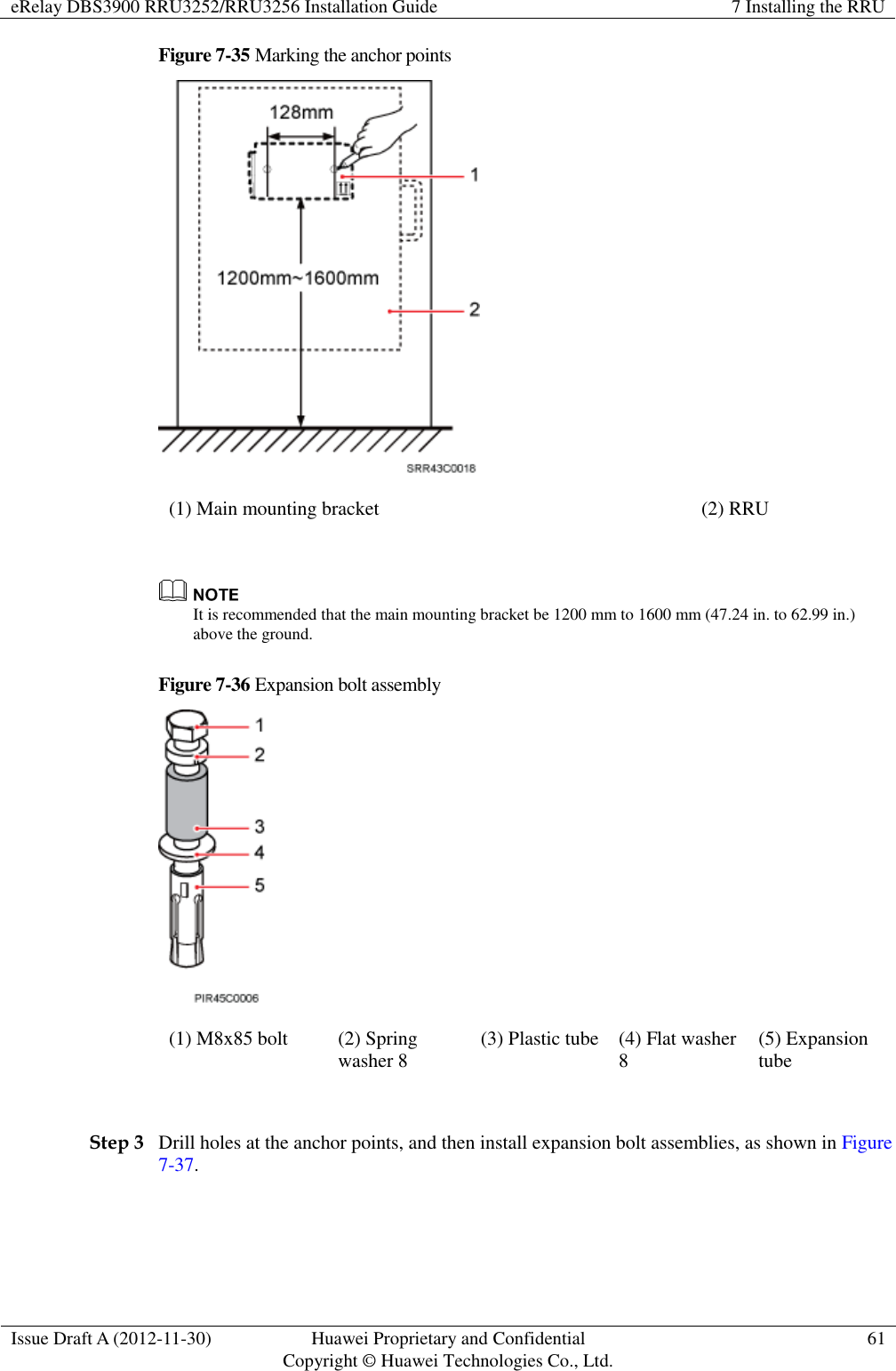 eRelay DBS3900 RRU3252/RRU3256 Installation Guide 7 Installing the RRU  Issue Draft A (2012-11-30) Huawei Proprietary and Confidential                                     Copyright © Huawei Technologies Co., Ltd. 61  Figure 7-35 Marking the anchor points  (1) Main mounting bracket (2) RRU   It is recommended that the main mounting bracket be 1200 mm to 1600 mm (47.24 in. to 62.99 in.) above the ground.   Figure 7-36 Expansion bolt assembly  (1) M8x85 bolt (2) Spring washer 8 (3) Plastic tube (4) Flat washer 8 (5) Expansion tube  Step 3 Drill holes at the anchor points, and then install expansion bolt assemblies, as shown in Figure 7-37. 