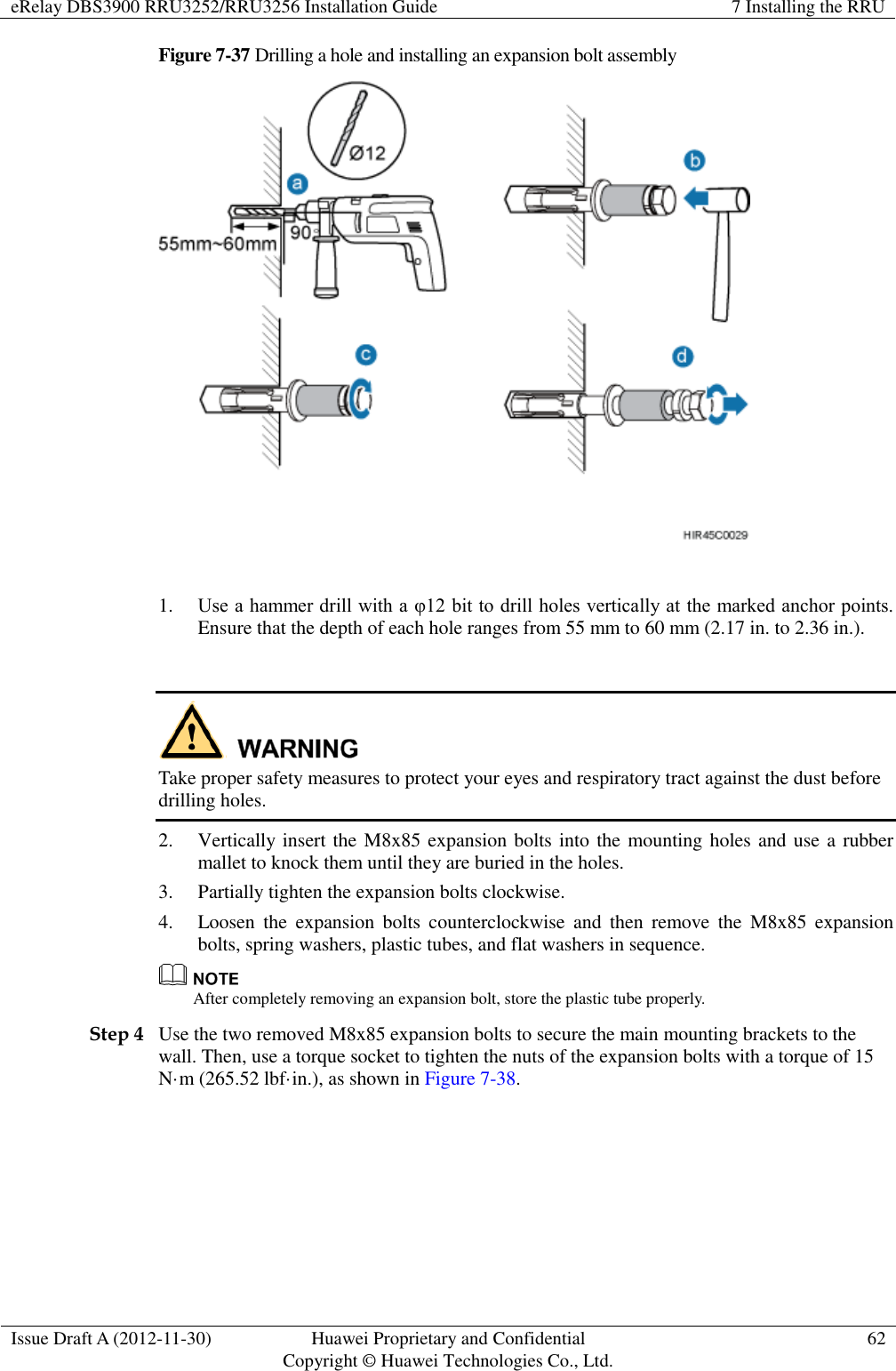 eRelay DBS3900 RRU3252/RRU3256 Installation Guide 7 Installing the RRU  Issue Draft A (2012-11-30) Huawei Proprietary and Confidential                                     Copyright © Huawei Technologies Co., Ltd. 62  Figure 7-37 Drilling a hole and installing an expansion bolt assembly   1. Use a hammer drill with a φ12 bit to drill holes vertically at the marked anchor points. Ensure that the depth of each hole ranges from 55 mm to 60 mm (2.17 in. to 2.36 in.).     Take proper safety measures to protect your eyes and respiratory tract against the dust before drilling holes. 2. Vertically insert the M8x85 expansion bolts into the mounting holes and use a rubber mallet to knock them until they are buried in the holes.   3. Partially tighten the expansion bolts clockwise.   4. Loosen  the  expansion  bolts  counterclockwise  and  then  remove  the  M8x85  expansion bolts, spring washers, plastic tubes, and flat washers in sequence.    After completely removing an expansion bolt, store the plastic tube properly. Step 4 Use the two removed M8x85 expansion bolts to secure the main mounting brackets to the wall. Then, use a torque socket to tighten the nuts of the expansion bolts with a torque of 15 N·m (265.52 lbf·in.), as shown in Figure 7-38.   