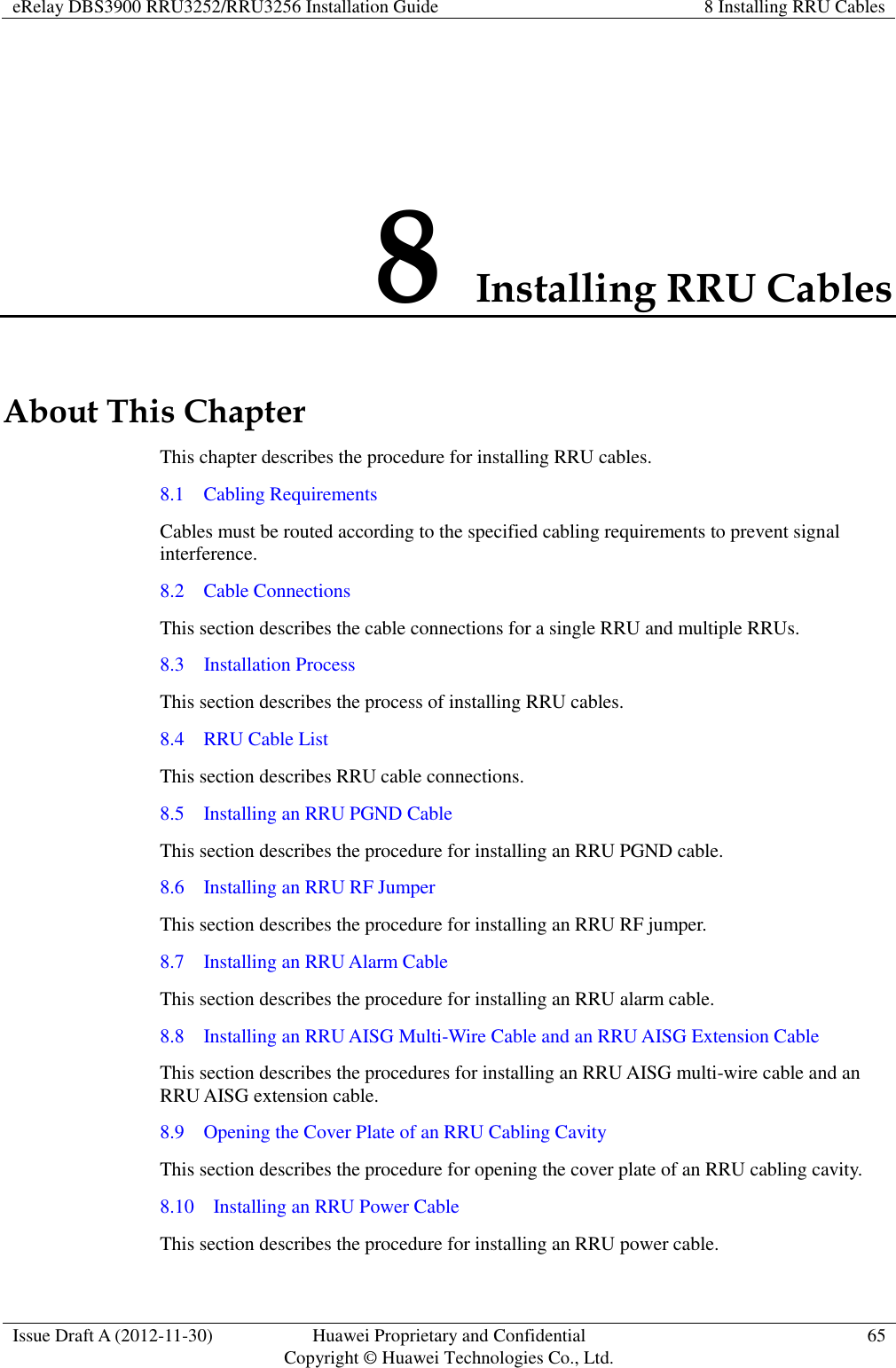 eRelay DBS3900 RRU3252/RRU3256 Installation Guide 8 Installing RRU Cables  Issue Draft A (2012-11-30) Huawei Proprietary and Confidential                                     Copyright © Huawei Technologies Co., Ltd. 65  8 Installing RRU Cables About This Chapter This chapter describes the procedure for installing RRU cables.   8.1    Cabling Requirements Cables must be routed according to the specified cabling requirements to prevent signal interference. 8.2    Cable Connections This section describes the cable connections for a single RRU and multiple RRUs. 8.3  Installation Process This section describes the process of installing RRU cables. 8.4    RRU Cable List This section describes RRU cable connections. 8.5    Installing an RRU PGND Cable This section describes the procedure for installing an RRU PGND cable. 8.6    Installing an RRU RF Jumper This section describes the procedure for installing an RRU RF jumper. 8.7    Installing an RRU Alarm Cable This section describes the procedure for installing an RRU alarm cable. 8.8    Installing an RRU AISG Multi-Wire Cable and an RRU AISG Extension Cable This section describes the procedures for installing an RRU AISG multi-wire cable and an RRU AISG extension cable. 8.9    Opening the Cover Plate of an RRU Cabling Cavity This section describes the procedure for opening the cover plate of an RRU cabling cavity. 8.10    Installing an RRU Power Cable This section describes the procedure for installing an RRU power cable. 