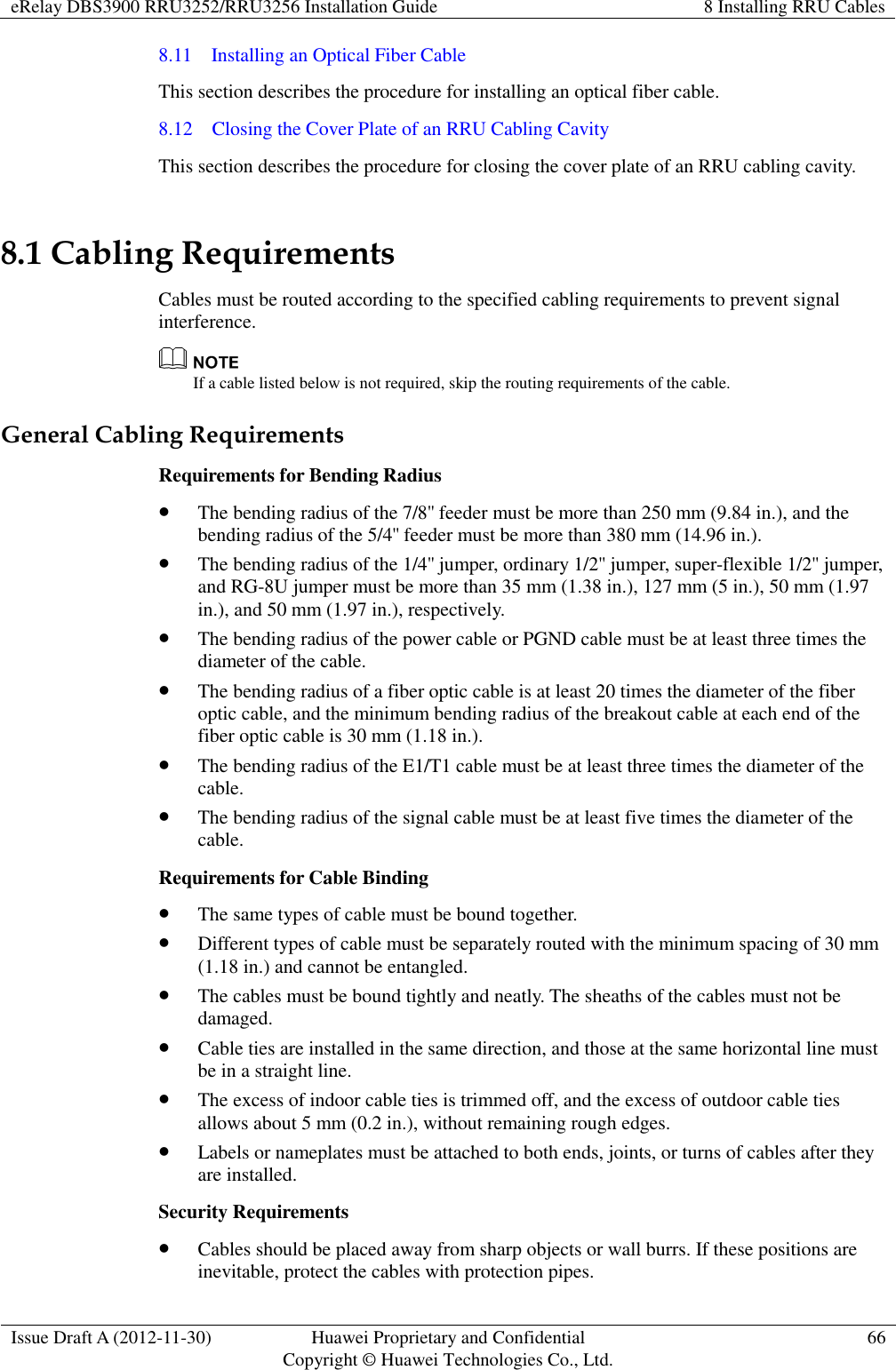 eRelay DBS3900 RRU3252/RRU3256 Installation Guide 8 Installing RRU Cables  Issue Draft A (2012-11-30) Huawei Proprietary and Confidential                                     Copyright © Huawei Technologies Co., Ltd. 66  8.11    Installing an Optical Fiber Cable   This section describes the procedure for installing an optical fiber cable. 8.12    Closing the Cover Plate of an RRU Cabling Cavity This section describes the procedure for closing the cover plate of an RRU cabling cavity. 8.1 Cabling Requirements Cables must be routed according to the specified cabling requirements to prevent signal interference.  If a cable listed below is not required, skip the routing requirements of the cable. General Cabling Requirements Requirements for Bending Radius  The bending radius of the 7/8&apos;&apos; feeder must be more than 250 mm (9.84 in.), and the bending radius of the 5/4&apos;&apos; feeder must be more than 380 mm (14.96 in.).  The bending radius of the 1/4&apos;&apos; jumper, ordinary 1/2&apos;&apos; jumper, super-flexible 1/2&apos;&apos; jumper, and RG-8U jumper must be more than 35 mm (1.38 in.), 127 mm (5 in.), 50 mm (1.97 in.), and 50 mm (1.97 in.), respectively.  The bending radius of the power cable or PGND cable must be at least three times the diameter of the cable.  The bending radius of a fiber optic cable is at least 20 times the diameter of the fiber optic cable, and the minimum bending radius of the breakout cable at each end of the fiber optic cable is 30 mm (1.18 in.).  The bending radius of the E1/T1 cable must be at least three times the diameter of the cable.  The bending radius of the signal cable must be at least five times the diameter of the cable. Requirements for Cable Binding  The same types of cable must be bound together.  Different types of cable must be separately routed with the minimum spacing of 30 mm (1.18 in.) and cannot be entangled.  The cables must be bound tightly and neatly. The sheaths of the cables must not be damaged.  Cable ties are installed in the same direction, and those at the same horizontal line must be in a straight line.  The excess of indoor cable ties is trimmed off, and the excess of outdoor cable ties allows about 5 mm (0.2 in.), without remaining rough edges.  Labels or nameplates must be attached to both ends, joints, or turns of cables after they are installed. Security Requirements  Cables should be placed away from sharp objects or wall burrs. If these positions are inevitable, protect the cables with protection pipes. 