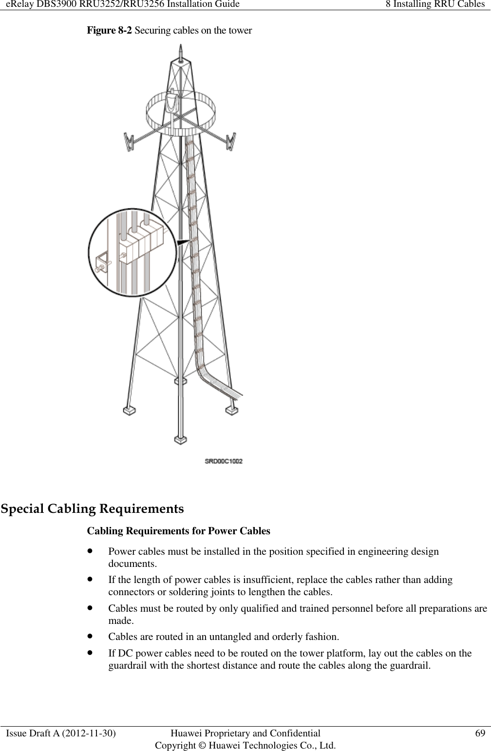 eRelay DBS3900 RRU3252/RRU3256 Installation Guide 8 Installing RRU Cables  Issue Draft A (2012-11-30) Huawei Proprietary and Confidential                                     Copyright © Huawei Technologies Co., Ltd. 69  Figure 8-2 Securing cables on the tower   Special Cabling Requirements Cabling Requirements for Power Cables  Power cables must be installed in the position specified in engineering design documents.  If the length of power cables is insufficient, replace the cables rather than adding connectors or soldering joints to lengthen the cables.  Cables must be routed by only qualified and trained personnel before all preparations are made.  Cables are routed in an untangled and orderly fashion.  If DC power cables need to be routed on the tower platform, lay out the cables on the guardrail with the shortest distance and route the cables along the guardrail. 
