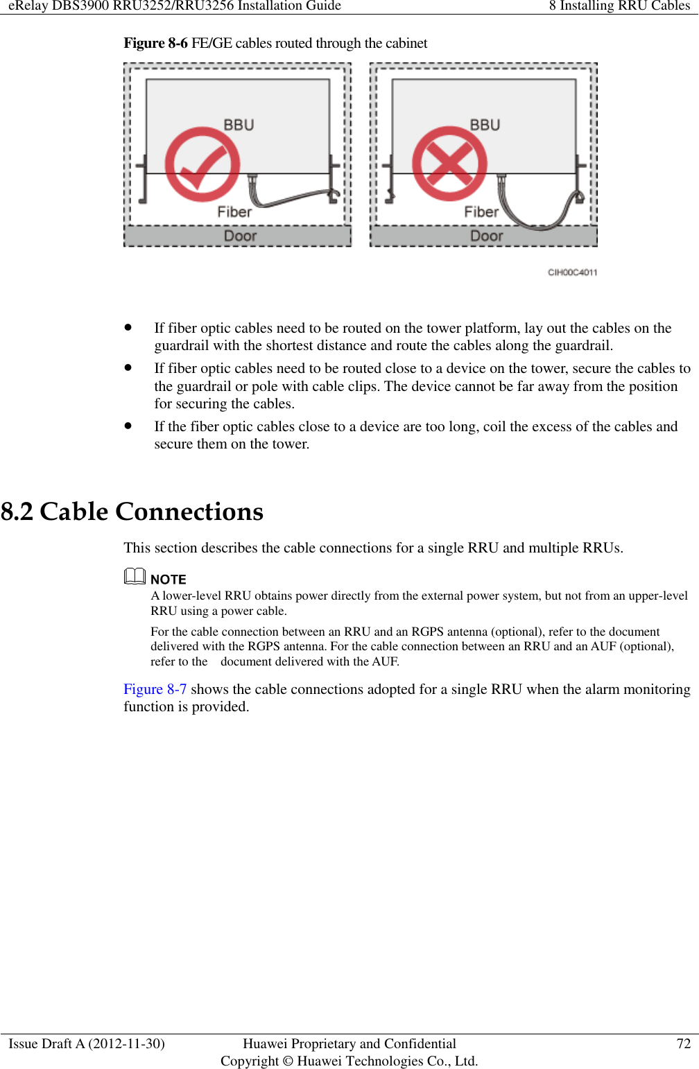 eRelay DBS3900 RRU3252/RRU3256 Installation Guide 8 Installing RRU Cables  Issue Draft A (2012-11-30) Huawei Proprietary and Confidential                                     Copyright © Huawei Technologies Co., Ltd. 72  Figure 8-6 FE/GE cables routed through the cabinet    If fiber optic cables need to be routed on the tower platform, lay out the cables on the guardrail with the shortest distance and route the cables along the guardrail.  If fiber optic cables need to be routed close to a device on the tower, secure the cables to the guardrail or pole with cable clips. The device cannot be far away from the position for securing the cables.  If the fiber optic cables close to a device are too long, coil the excess of the cables and secure them on the tower. 8.2 Cable Connections This section describes the cable connections for a single RRU and multiple RRUs.  A lower-level RRU obtains power directly from the external power system, but not from an upper-level RRU using a power cable. For the cable connection between an RRU and an RGPS antenna (optional), refer to the document delivered with the RGPS antenna. For the cable connection between an RRU and an AUF (optional), refer to the    document delivered with the AUF. Figure 8-7 shows the cable connections adopted for a single RRU when the alarm monitoring function is provided. 