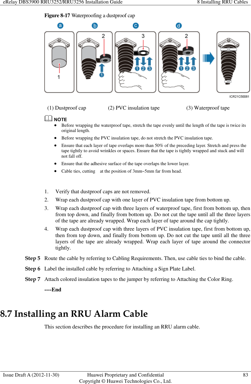 eRelay DBS3900 RRU3252/RRU3256 Installation Guide 8 Installing RRU Cables  Issue Draft A (2012-11-30) Huawei Proprietary and Confidential                                     Copyright © Huawei Technologies Co., Ltd. 83  Figure 8-17 Waterproofing a dustproof cap  (1) Dustproof cap (2) PVC insulation tape (3) Waterproof tape   Before wrapping the waterproof tape, stretch the tape evenly until the length of the tape is twice its original length.    Before wrapping the PVC insulation tape, do not stretch the PVC insulation tape.  Ensure that each layer of tape overlaps more than 50% of the preceding layer. Stretch and press the tape tightly to avoid wrinkles or spaces. Ensure that the tape is tightly wrapped and stuck and will not fall off.    Ensure that the adhesive surface of the tape overlaps the lower layer.  Cable ties, cutting    at the position of 3mm~5mm far from head.  1. Verify that dustproof caps are not removed. 2. Wrap each dustproof cap with one layer of PVC insulation tape from bottom up. 3. Wrap each dustproof cap with three layers of waterproof tape, first from bottom up, then from top down, and finally from bottom up. Do not cut the tape until all the three layers of the tape are already wrapped. Wrap each layer of tape around the cap tightly. 4. Wrap each dustproof cap with three layers of PVC insulation tape, first from bottom up, then from top down, and finally from bottom up. Do not cut the tape until all the three layers of  the tape are already wrapped. Wrap each layer of tape around the connector tightly. Step 5 Route the cable by referring to Cabling Requirements. Then, use cable ties to bind the cable. Step 6 Label the installed cable by referring to Attaching a Sign Plate Label. Step 7 Attach colored insulation tapes to the jumper by referring to Attaching the Color Ring.   ----End 8.7 Installing an RRU Alarm Cable This section describes the procedure for installing an RRU alarm cable. 