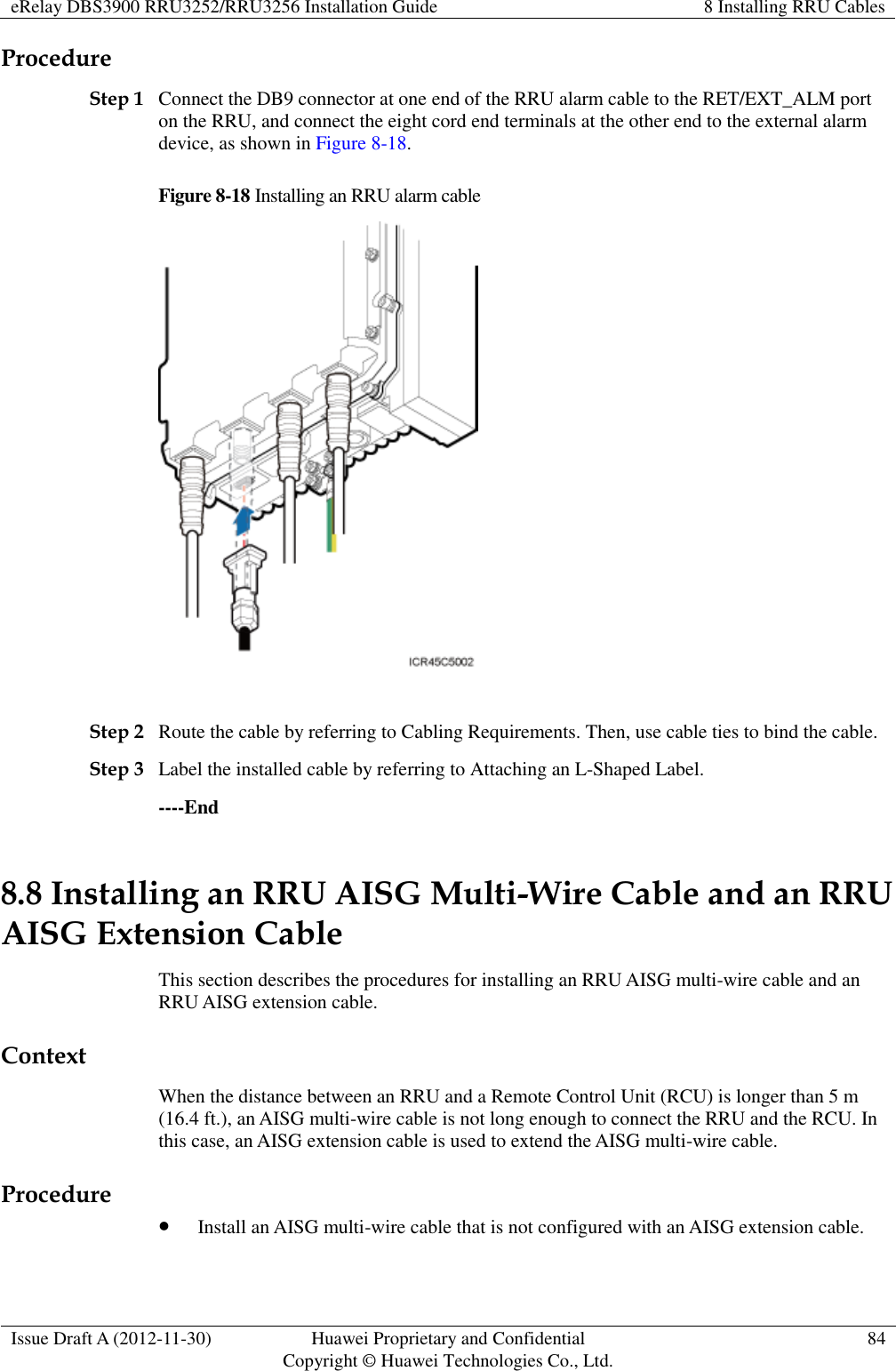 eRelay DBS3900 RRU3252/RRU3256 Installation Guide 8 Installing RRU Cables  Issue Draft A (2012-11-30) Huawei Proprietary and Confidential                                     Copyright © Huawei Technologies Co., Ltd. 84  Procedure Step 1 Connect the DB9 connector at one end of the RRU alarm cable to the RET/EXT_ALM port on the RRU, and connect the eight cord end terminals at the other end to the external alarm device, as shown in Figure 8-18. Figure 8-18 Installing an RRU alarm cable   Step 2 Route the cable by referring to Cabling Requirements. Then, use cable ties to bind the cable. Step 3 Label the installed cable by referring to Attaching an L-Shaped Label. ----End 8.8 Installing an RRU AISG Multi-Wire Cable and an RRU AISG Extension Cable This section describes the procedures for installing an RRU AISG multi-wire cable and an RRU AISG extension cable. Context When the distance between an RRU and a Remote Control Unit (RCU) is longer than 5 m (16.4 ft.), an AISG multi-wire cable is not long enough to connect the RRU and the RCU. In this case, an AISG extension cable is used to extend the AISG multi-wire cable. Procedure  Install an AISG multi-wire cable that is not configured with an AISG extension cable. 