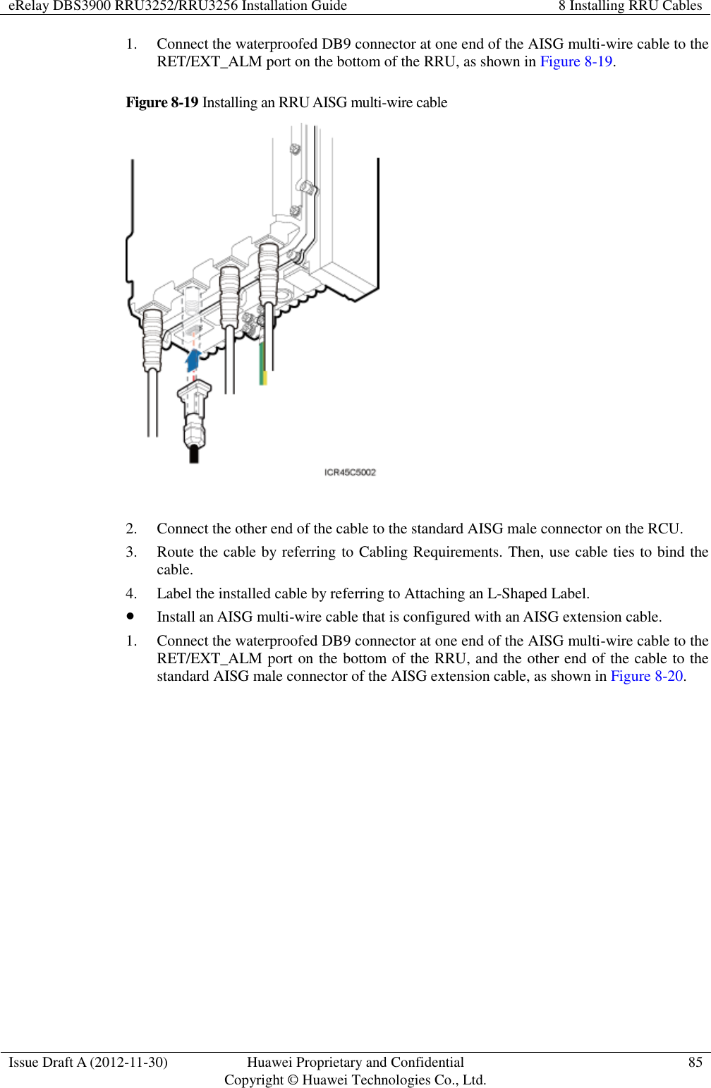 eRelay DBS3900 RRU3252/RRU3256 Installation Guide 8 Installing RRU Cables  Issue Draft A (2012-11-30) Huawei Proprietary and Confidential                                     Copyright © Huawei Technologies Co., Ltd. 85  1. Connect the waterproofed DB9 connector at one end of the AISG multi-wire cable to the RET/EXT_ALM port on the bottom of the RRU, as shown in Figure 8-19. Figure 8-19 Installing an RRU AISG multi-wire cable   2. Connect the other end of the cable to the standard AISG male connector on the RCU. 3. Route the cable by referring to Cabling Requirements. Then, use cable ties to bind the cable. 4. Label the installed cable by referring to Attaching an L-Shaped Label.  Install an AISG multi-wire cable that is configured with an AISG extension cable.   1. Connect the waterproofed DB9 connector at one end of the AISG multi-wire cable to the RET/EXT_ALM port on the bottom of the RRU, and the other end of the cable to the standard AISG male connector of the AISG extension cable, as shown in Figure 8-20. 
