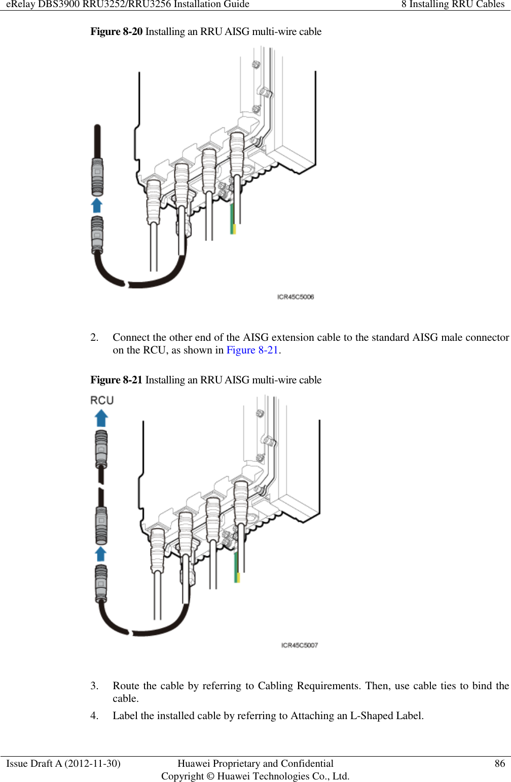 eRelay DBS3900 RRU3252/RRU3256 Installation Guide 8 Installing RRU Cables  Issue Draft A (2012-11-30) Huawei Proprietary and Confidential                                     Copyright © Huawei Technologies Co., Ltd. 86  Figure 8-20 Installing an RRU AISG multi-wire cable   2. Connect the other end of the AISG extension cable to the standard AISG male connector on the RCU, as shown in Figure 8-21. Figure 8-21 Installing an RRU AISG multi-wire cable   3. Route the cable by referring to Cabling Requirements. Then, use cable ties to bind the cable. 4. Label the installed cable by referring to Attaching an L-Shaped Label. 
