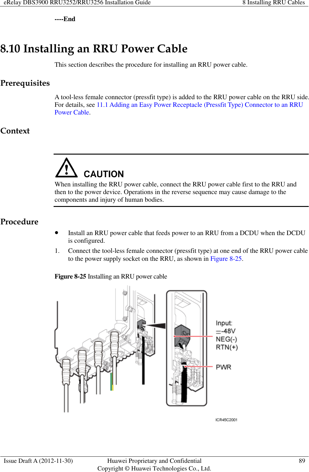 eRelay DBS3900 RRU3252/RRU3256 Installation Guide 8 Installing RRU Cables  Issue Draft A (2012-11-30) Huawei Proprietary and Confidential                                     Copyright © Huawei Technologies Co., Ltd. 89  ----End 8.10 Installing an RRU Power Cable This section describes the procedure for installing an RRU power cable. Prerequisites A tool-less female connector (pressfit type) is added to the RRU power cable on the RRU side. For details, see 11.1 Adding an Easy Power Receptacle (Pressfit Type) Connector to an RRU Power Cable. Context   When installing the RRU power cable, connect the RRU power cable first to the RRU and then to the power device. Operations in the reverse sequence may cause damage to the components and injury of human bodies. Procedure  Install an RRU power cable that feeds power to an RRU from a DCDU when the DCDU is configured. 1. Connect the tool-less female connector (pressfit type) at one end of the RRU power cable to the power supply socket on the RRU, as shown in Figure 8-25.   Figure 8-25 Installing an RRU power cable   