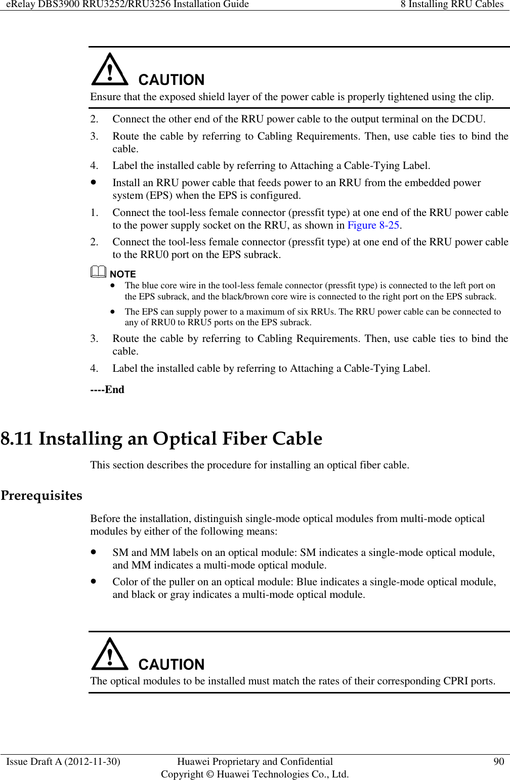 eRelay DBS3900 RRU3252/RRU3256 Installation Guide 8 Installing RRU Cables  Issue Draft A (2012-11-30) Huawei Proprietary and Confidential                                     Copyright © Huawei Technologies Co., Ltd. 90    Ensure that the exposed shield layer of the power cable is properly tightened using the clip. 2. Connect the other end of the RRU power cable to the output terminal on the DCDU. 3. Route the cable by referring to Cabling Requirements. Then, use cable ties to bind the cable. 4. Label the installed cable by referring to Attaching a Cable-Tying Label.  Install an RRU power cable that feeds power to an RRU from the embedded power system (EPS) when the EPS is configured. 1. Connect the tool-less female connector (pressfit type) at one end of the RRU power cable to the power supply socket on the RRU, as shown in Figure 8-25. 2. Connect the tool-less female connector (pressfit type) at one end of the RRU power cable to the RRU0 port on the EPS subrack.   The blue core wire in the tool-less female connector (pressfit type) is connected to the left port on the EPS subrack, and the black/brown core wire is connected to the right port on the EPS subrack.  The EPS can supply power to a maximum of six RRUs. The RRU power cable can be connected to any of RRU0 to RRU5 ports on the EPS subrack. 3. Route the cable by referring to Cabling Requirements. Then, use cable ties to bind the cable. 4. Label the installed cable by referring to Attaching a Cable-Tying Label. ----End 8.11 Installing an Optical Fiber Cable   This section describes the procedure for installing an optical fiber cable. Prerequisites Before the installation, distinguish single-mode optical modules from multi-mode optical modules by either of the following means:  SM and MM labels on an optical module: SM indicates a single-mode optical module, and MM indicates a multi-mode optical module.  Color of the puller on an optical module: Blue indicates a single-mode optical module, and black or gray indicates a multi-mode optical module.   The optical modules to be installed must match the rates of their corresponding CPRI ports. 