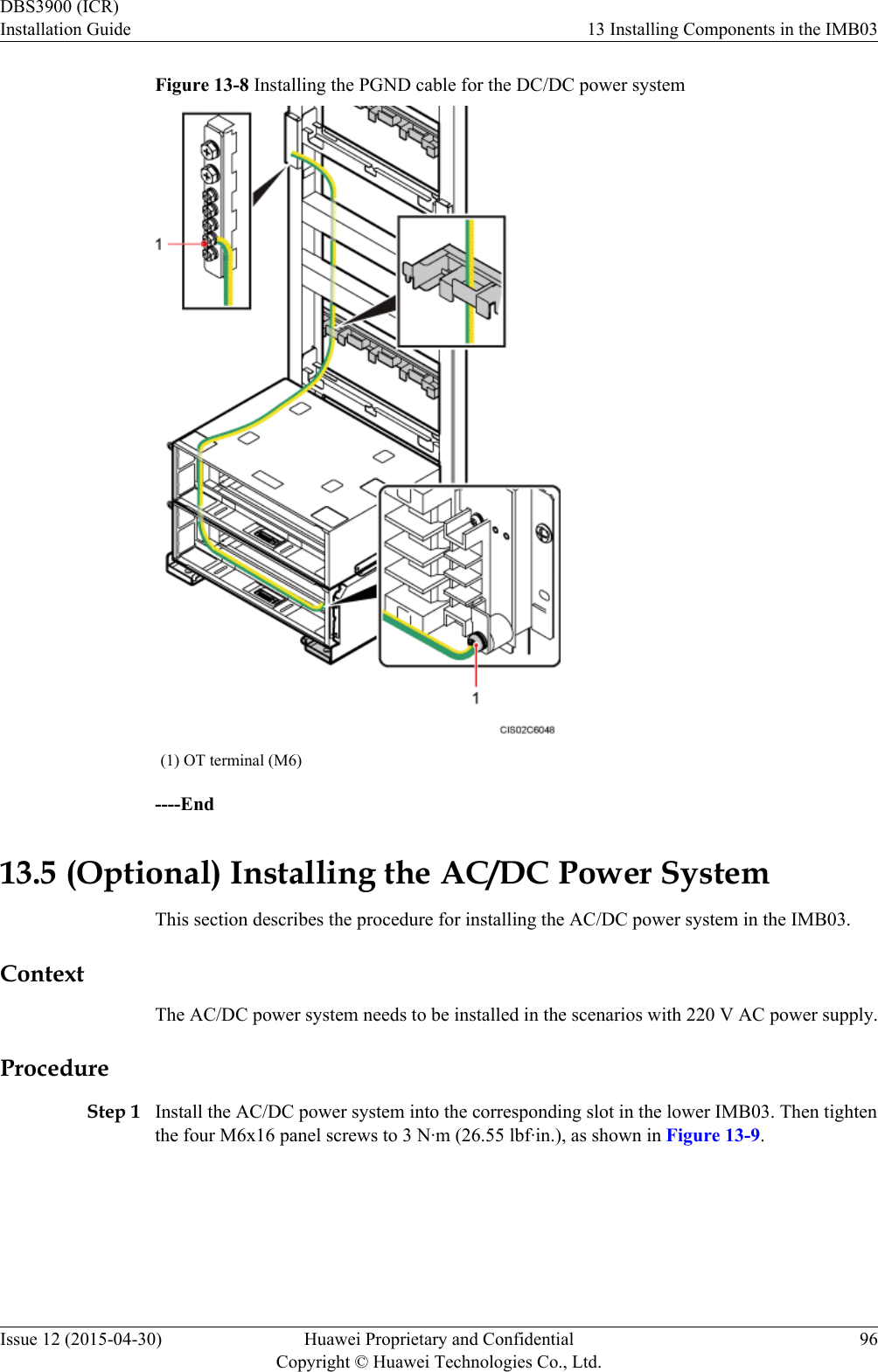 Figure 13-8 Installing the PGND cable for the DC/DC power system(1) OT terminal (M6)----End13.5 (Optional) Installing the AC/DC Power SystemThis section describes the procedure for installing the AC/DC power system in the IMB03.ContextThe AC/DC power system needs to be installed in the scenarios with 220 V AC power supply.ProcedureStep 1 Install the AC/DC power system into the corresponding slot in the lower IMB03. Then tightenthe four M6x16 panel screws to 3 N·m (26.55 lbf·in.), as shown in Figure 13-9.DBS3900 (ICR)Installation Guide 13 Installing Components in the IMB03Issue 12 (2015-04-30) Huawei Proprietary and ConfidentialCopyright © Huawei Technologies Co., Ltd.96