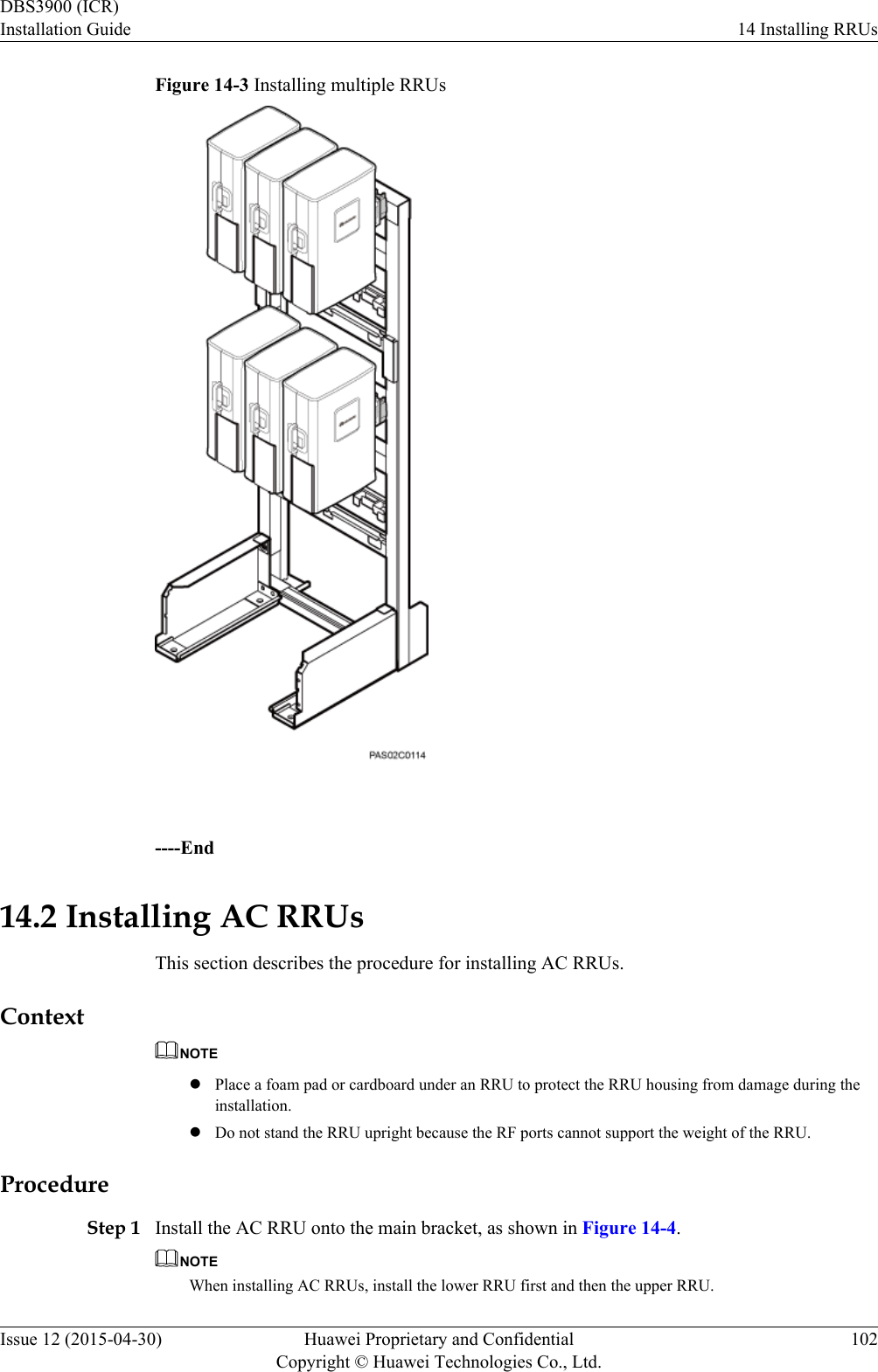 Figure 14-3 Installing multiple RRUs ----End14.2 Installing AC RRUsThis section describes the procedure for installing AC RRUs.ContextNOTElPlace a foam pad or cardboard under an RRU to protect the RRU housing from damage during theinstallation.lDo not stand the RRU upright because the RF ports cannot support the weight of the RRU.ProcedureStep 1 Install the AC RRU onto the main bracket, as shown in Figure 14-4.NOTEWhen installing AC RRUs, install the lower RRU first and then the upper RRU.DBS3900 (ICR)Installation Guide 14 Installing RRUsIssue 12 (2015-04-30) Huawei Proprietary and ConfidentialCopyright © Huawei Technologies Co., Ltd.102