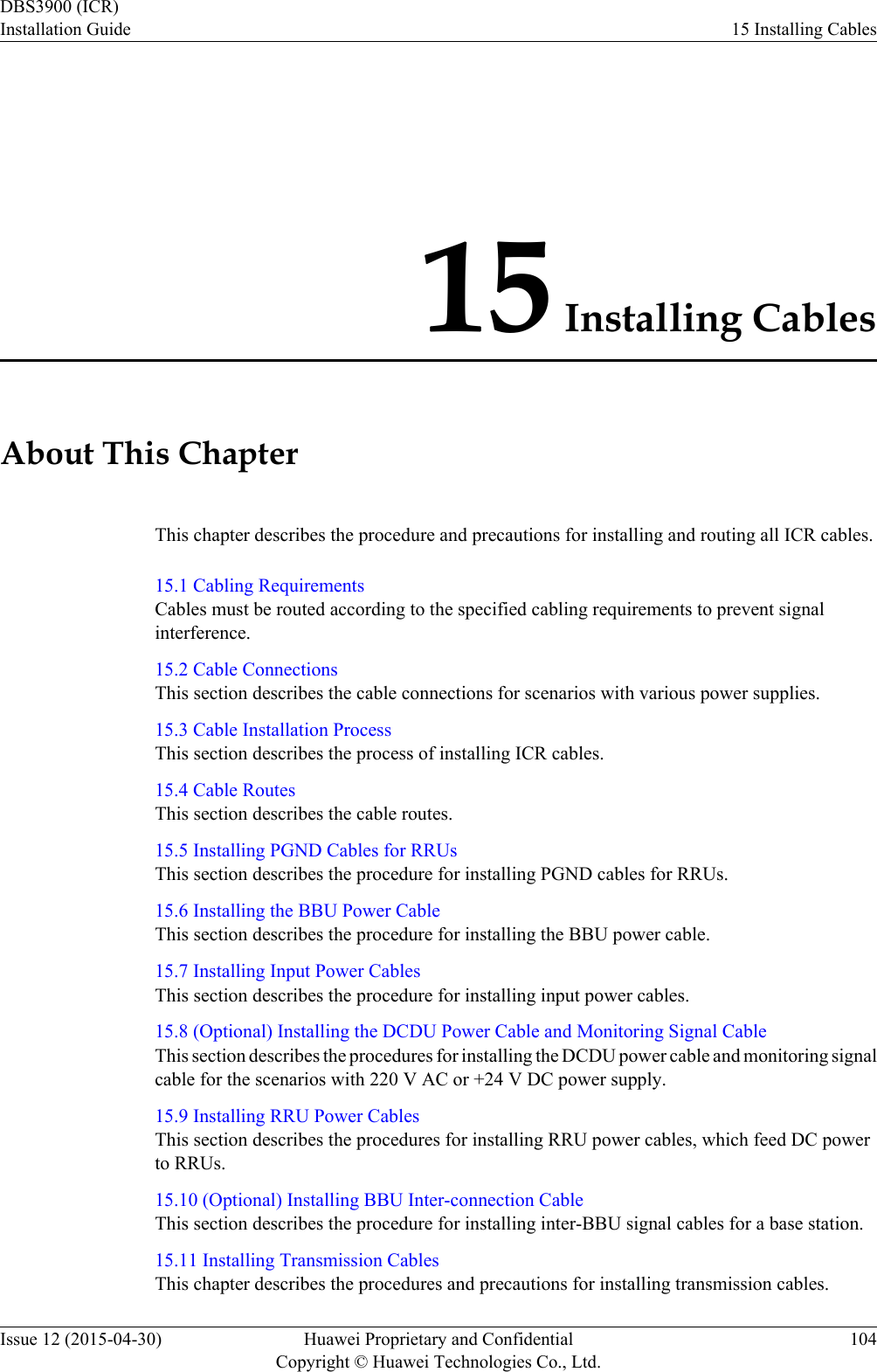 15 Installing CablesAbout This ChapterThis chapter describes the procedure and precautions for installing and routing all ICR cables.15.1 Cabling RequirementsCables must be routed according to the specified cabling requirements to prevent signalinterference.15.2 Cable ConnectionsThis section describes the cable connections for scenarios with various power supplies.15.3 Cable Installation ProcessThis section describes the process of installing ICR cables.15.4 Cable RoutesThis section describes the cable routes.15.5 Installing PGND Cables for RRUsThis section describes the procedure for installing PGND cables for RRUs.15.6 Installing the BBU Power CableThis section describes the procedure for installing the BBU power cable.15.7 Installing Input Power CablesThis section describes the procedure for installing input power cables.15.8 (Optional) Installing the DCDU Power Cable and Monitoring Signal CableThis section describes the procedures for installing the DCDU power cable and monitoring signalcable for the scenarios with 220 V AC or +24 V DC power supply.15.9 Installing RRU Power CablesThis section describes the procedures for installing RRU power cables, which feed DC powerto RRUs.15.10 (Optional) Installing BBU Inter-connection CableThis section describes the procedure for installing inter-BBU signal cables for a base station.15.11 Installing Transmission CablesThis chapter describes the procedures and precautions for installing transmission cables.DBS3900 (ICR)Installation Guide 15 Installing CablesIssue 12 (2015-04-30) Huawei Proprietary and ConfidentialCopyright © Huawei Technologies Co., Ltd.104