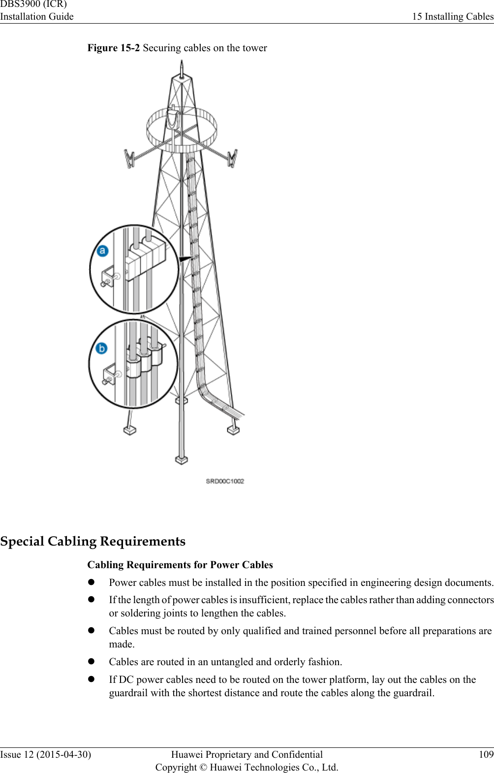 Figure 15-2 Securing cables on the tower Special Cabling RequirementsCabling Requirements for Power CableslPower cables must be installed in the position specified in engineering design documents.lIf the length of power cables is insufficient, replace the cables rather than adding connectorsor soldering joints to lengthen the cables.lCables must be routed by only qualified and trained personnel before all preparations aremade.lCables are routed in an untangled and orderly fashion.lIf DC power cables need to be routed on the tower platform, lay out the cables on theguardrail with the shortest distance and route the cables along the guardrail.DBS3900 (ICR)Installation Guide 15 Installing CablesIssue 12 (2015-04-30) Huawei Proprietary and ConfidentialCopyright © Huawei Technologies Co., Ltd.109