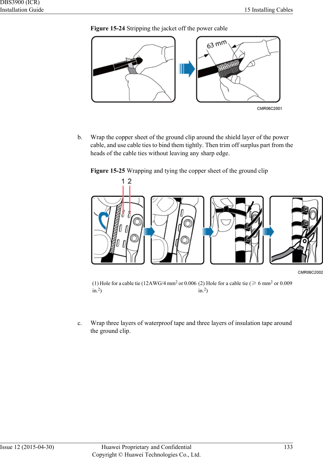 Figure 15-24 Stripping the jacket off the power cable b. Wrap the copper sheet of the ground clip around the shield layer of the powercable, and use cable ties to bind them tightly. Then trim off surplus part from theheads of the cable ties without leaving any sharp edge.Figure 15-25 Wrapping and tying the copper sheet of the ground clip(1) Hole for a cable tie (12AWG/4 mm2 or 0.006in.2)(2) Hole for a cable tie (≥ 6 mm2 or 0.009in.2) c. Wrap three layers of waterproof tape and three layers of insulation tape aroundthe ground clip.DBS3900 (ICR)Installation Guide 15 Installing CablesIssue 12 (2015-04-30) Huawei Proprietary and ConfidentialCopyright © Huawei Technologies Co., Ltd.133